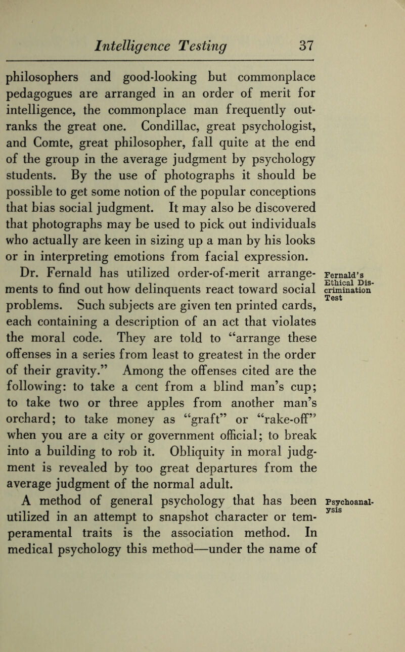 philosophers and good-looking but commonplace pedagogues are arranged in an order of merit for intelligence, the commonplace man frequently out¬ ranks the great one. Condillac, great psychologist, and Comte, great philosopher, fall quite at the end of the group in the average judgment by psychology students. By the use of photographs it should be possible to get some notion of the popular conceptions that bias social judgment. It may also be discovered that photographs may be used to pick out individuals who actually are keen in sizing up a man by his looks or in interpreting emotions from facial expression. Dr. Fernald has utilized order-of-merit arrange¬ ments to find out how delinquents react toward social problems. Such subjects are given ten printed cards, each containing a description of an act that violates the moral code. They are told to “arrange these offenses in a series from least to greatest in the order of their gravity.” Among the offenses cited are the following: to take a cent from a blind man’s cup; to take two or three apples from another man’s orchard; to take money as “graft” or “rake-off” when you are a city or government official; to break into a building to rob it. Obliquity in moral judg¬ ment is revealed by too great departures from the average judgment of the normal adult. A method of general psychology that has been utilized in an attempt to snapshot character or tem¬ peramental traits is the association method. In medical psychology this method—under the name of Fernald’s Ethical Dis¬ crimination Test Psychoanal¬ ysis