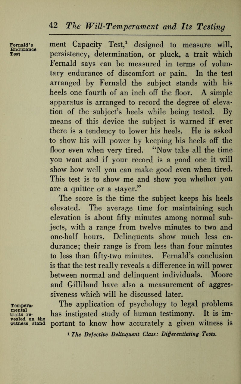 Fernald’s Endurance Test Tempers mental traits re¬ vealed on the witness stand 42 The Will-Temperament and Its Testing ment Capacity Test,1 designed to measure will, persistency, determination, or pluck, a trait which Fernald says can be measured in terms of volun¬ tary endurance of discomfort or pain. In the test arranged by Fernald the subject stands with his heels one fourth of an inch off the floor. A simple apparatus is arranged to record the degree of eleva¬ tion of the subject’s heels while being tested. By means of this device the subject is warned if ever there is a tendency to lower his heels. He is asked to show his will power by keeping his heels off the floor even when very tired. “Now take all the time you want and if your record is a good one it will show how well you can make good even when tired. This test is to show me and show you whether you are a quitter or a stayer.” The score is the time the subject keeps his heels elevated. The average time for maintaining such elevation is about fifty minutes among normal sub¬ jects, with a range from twelve minutes to two and one-half hours. Delinquents show much less en¬ durance; their range is from less than four minutes to less than fifty-two minutes. Fernald’s conclusion is that the test really reveals a difference in will power between normal and delinquent individuals. Moore and Gilliland have also a measurement of aggres¬ siveness which will be discussed later. The application of psychology to legal problems has instigated study of human testimony. It is im¬ portant to know how accurately a given witness is 1 The Defective Delinquent Class: Differentiating Tests.