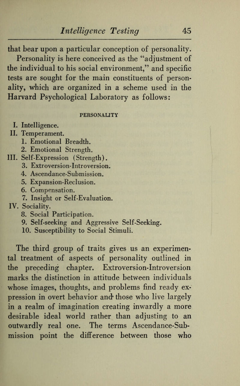 that bear upon a particular conception of personality. Personality is here conceived as the “adjustment of the individual to his social environment,” and specific tests are sought for the main constituents of person¬ ality, which are organized in a scheme used in the Harvard Psychological Laboratory as follows: PERSONALITY I. Intelligence. II. Temperament. 1. Emotional Breadth. 2. Emotional Strength. III. Self-Expression (Strength). 3. Extroversion-Introversion. 4. Ascendance-Submission. 5. Expansion-Reclusion. 6. Compensation. 7. Insight or Self-Evaluation. IV. Sociality. 8. Social Participation. 9. Self-seeking and Aggressive Self-Seeking. 10. Susceptibility to Social Stimuli. The third group of traits gives us an experimen¬ tal treatment of aspects of personality outlined in the preceding chapter. Extroversion-Introversion marks the distinction in attitude between individuals whose images, thoughts, and problems find ready ex¬ pression in overt behavior and’ those who live largely in a realm of imagination creating inwardly a more desirable ideal world rather than adjusting to an outwardly real one. The terms Ascendance-Sub¬ mission point the difference between those who