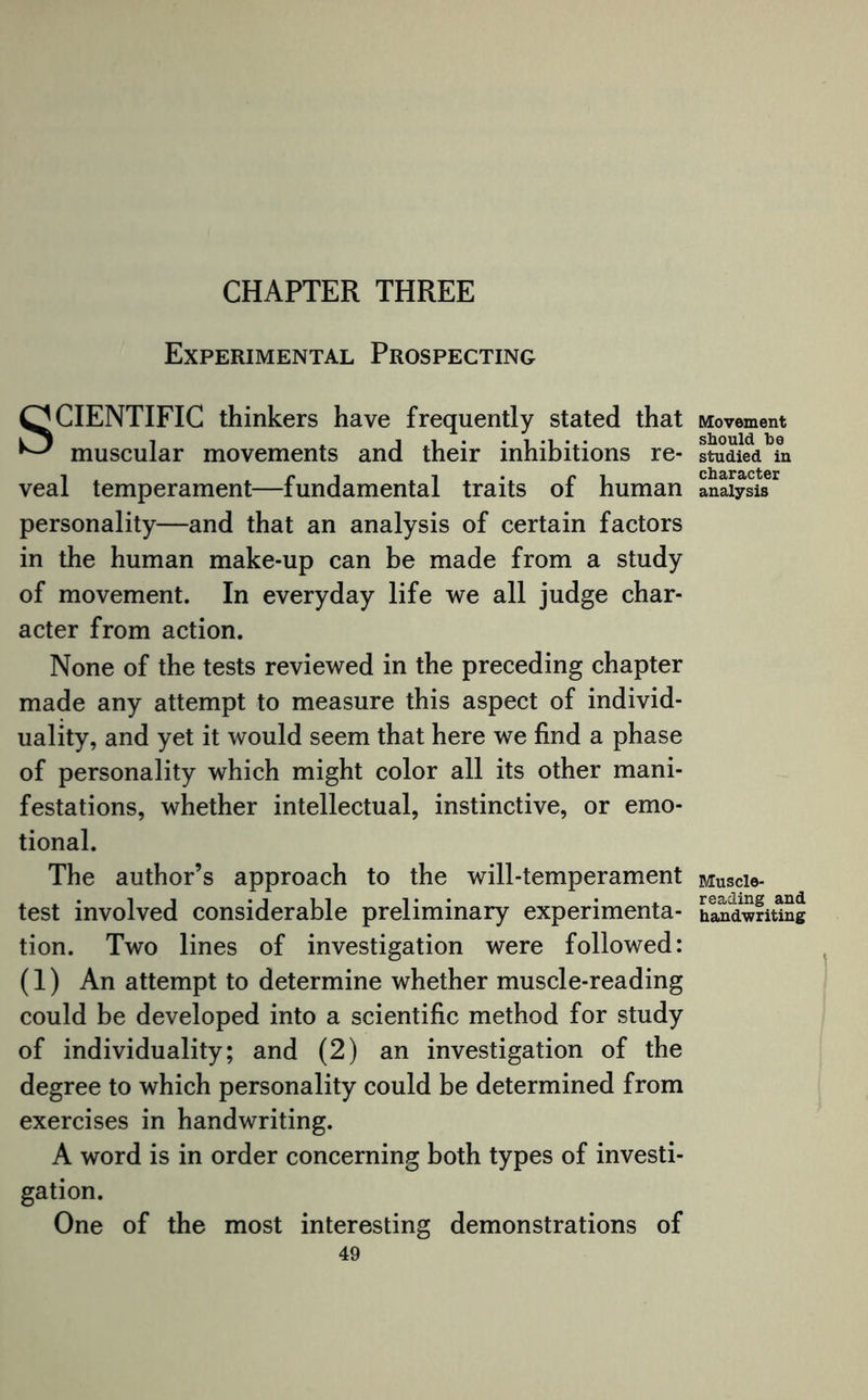 CHAPTER THREE Experimental Prospecting SCIENTIFIC thinkers have frequently stated that ^ muscular movements and their inhibitions re¬ veal temperament—fundamental traits of human personality—and that an analysis of certain factors in the human make-up can be made from a study of movement. In everyday life we all judge char¬ acter from action. None of the tests reviewed in the preceding chapter made any attempt to measure this aspect of individ¬ uality, and yet it would seem that here we find a phase of personality which might color all its other mani¬ festations, whether intellectual, instinctive, or emo¬ tional. The author’s approach to the will-temperament test involved considerable preliminary experimenta¬ tion. Two lines of investigation were followed: (1) An attempt to determine whether muscle-reading could be developed into a scientific method for study of individuality; and (2) an investigation of the degree to which personality could be determined from exercises in handwriting. A word is in order concerning both types of investi¬ gation. One of the most interesting demonstrations of 49 Movement should be studied in character analysis Muscle¬ reading and handwriting