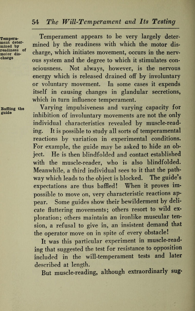 Temperament appears to be very largely deter¬ mined by the readiness with which the motor dis¬ charge, which initiates movement, occurs in the nerv¬ ous system and the degree to which it stimulates con¬ sciousness. Not always, however, is the nervous energy which is released drained off by involuntary or voluntary movement. In some cases it expends itself in causing changes in glandular secretions, which in turn influence temperament. Varying impulsiveness and varying capacity for inhibition of involuntary movements are not the only individual characteristics revealed by muscle-read¬ ing. It is possible to study all sorts of temperamental reactions by variation in experimental conditions. For example, the guide may be asked to hide an ob¬ ject. He is then blindfolded and contact established with the muscle-reader, who is also blindfolded. Meanwhile, a third individual sees to it that the path¬ way which leads to the object is blocked. The guide’s expectations are thus baffled! When it proves im¬ possible to move on, very characteristic reactions ap¬ pear. Some guides show their bewilderment by deli¬ cate fluttering movements; others resort to wild ex¬ ploration; others maintain an ironlike muscular ten¬ sion, a refusal to give in, an insistent demand that the operator move on in spite of every obstacle! It was this particular experiment in muscle-read¬ ing that suggested the test for resistance to opposition included in the will-temperament tests and later described at length. But muscle-reading, although extraordinarly sug-