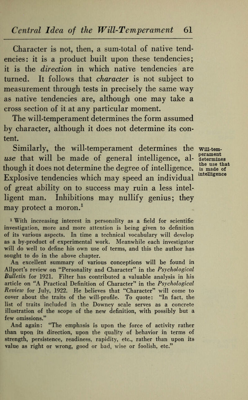 Character is not, then, a sum-total of native tend¬ encies: it is a product built upon these tendencies; it is the direction in which native tendencies are turned. It follows that character is not subject to measurement through tests in precisely the same way as native tendencies are, although one may take a cross section of it at any particular moment. The will-temperament determines the form assumed by character, although it does not determine its con¬ tent. Similarly, the will-temperament determines the use that will be made of general intelligence, al¬ though it does not determine the degree of intelligence. Explosive tendencies which may speed an individual of great ability on to success may ruin a less intel¬ ligent man. Inhibitions may nullify genius; they may protect a moron.1 1 With increasing interest in personality as a field for scientific investigation, more and more attention is being given to definition of its various aspects. In time a technical vocabulary will develop as a by-product of experimental work. Meanwhile each investigator will do well to define his own use of terms, and this the author has sought to do in the above chapter. An excellent summary of various conceptions will be found in Allport’s review on “Personality and Character” in the Psychological Bulletin for 1921. Filter has contributed a valuable analysis in his article on “A Practical Definition of Character” in the Psychological Review for July, 1922. He believes that “Character” will come to cover about the traits of the will-profile. To quote: “In fact, the list of traits included in the Downey scale serves as a concrete illustration of the scope of the new definition, with possibly but a few omissions.” And again: “The emphasis is upon the force of activity rather than upon its direction, upon the quality of behavior in terms of strength, persistence, readiness, rapidity, etc., rather than upon its value as right or wrong, good or bad, wise or foolish, etc.” Will-tem¬ perament determines the use that Is made of Intelligence