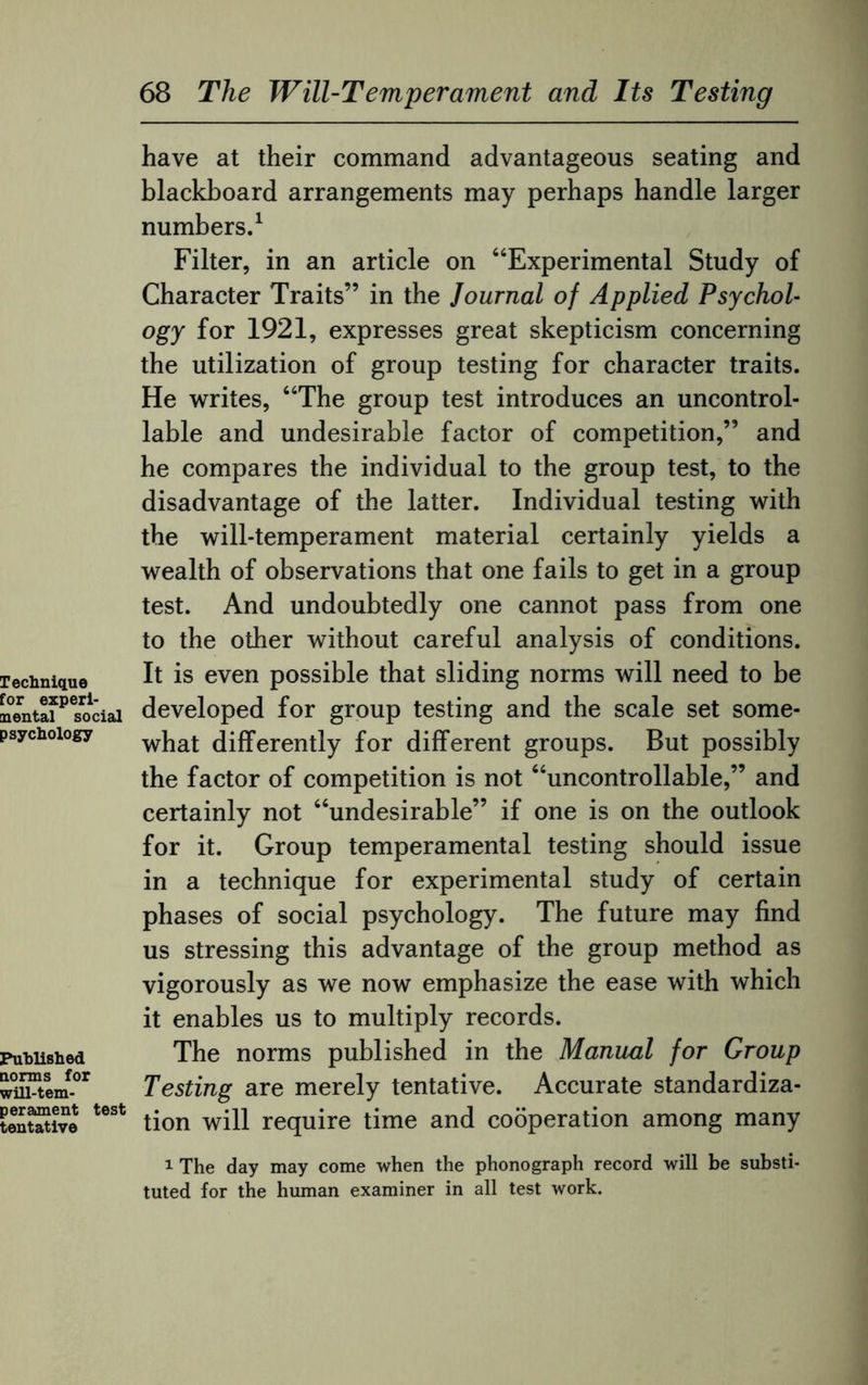 Technique for experi¬ mental social psychology Published norms for will-tem¬ perament test tentative have at their command advantageous seating and blackboard arrangements may perhaps handle larger numbers.1 Filter, in an article on “Experimental Study of Character Traits” in the Journal of Applied Psychol¬ ogy for 1921, expresses great skepticism concerning the utilization of group testing for character traits. He writes, “The group test introduces an uncontrol¬ lable and undesirable factor of competition,” and he compares the individual to the group test, to the disadvantage of the latter. Individual testing with the will-temperament material certainly yields a wealth of observations that one fails to get in a group test. And undoubtedly one cannot pass from one to the other without careful analysis of conditions. It is even possible that sliding norms will need to be developed for group testing and the scale set some¬ what differently for different groups. But possibly the factor of competition is not “uncontrollable,” and certainly not “undesirable” if one is on the outlook for it. Group temperamental testing should issue in a technique for experimental study of certain phases of social psychology. The future may find us stressing this advantage of the group method as vigorously as we now emphasize the ease with which it enables us to multiply records. The norms published in the Manual for Group Testing are merely tentative. Accurate standardiza¬ tion will require time and cooperation among many 1 The day may come when the phonograph record will be substi¬ tuted for the human examiner in all test work.