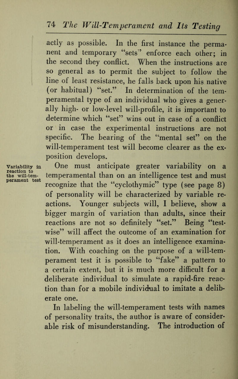 Variability in reaction to tbe will-tem¬ perament test 74 The Will-Temperament and Its Testing actly as possible. In the first instance the perma¬ nent and temporary “sets” enforce each other; in the second they conflict. When the instructions are so general as to permit the subject to follow the line of least resistance, he falls back upon his native (or habitual) “set.” In determination of the tem¬ peramental type of an individual who gives a gener¬ ally high- or low-level will-profile, it is important to determine which “set” wins out in case of a conflict or in case the experimental instructions are not specific. The bearing of the “mental set” on the will-temperament test will become clearer as the ex¬ position develops. One must anticipate greater variability on a temperamental than on an intelligence test and must recognize that the “cyclothymic” type (see page 8) of personality will be characterized by variable re¬ actions. Younger subjects will, I believe, show a bigger margin of variation than adults, since their reactions are not so definitely “set.” Being “test- wise” will affect the outcome of an examination for will-temperament as it does an intelligence examina¬ tion. With coaching on the purpose of a will-tem¬ perament test it is possible to “fake” a pattern to a certain extent, but it is much more difficult for a deliberate individual to simulate a rapid-fire reac¬ tion than for a mobile individual to imitate a delib¬ erate one. In labeling the will-temperament tests with names of personality traits, the author is aware of consider¬ able risk of misunderstanding. The introduction of