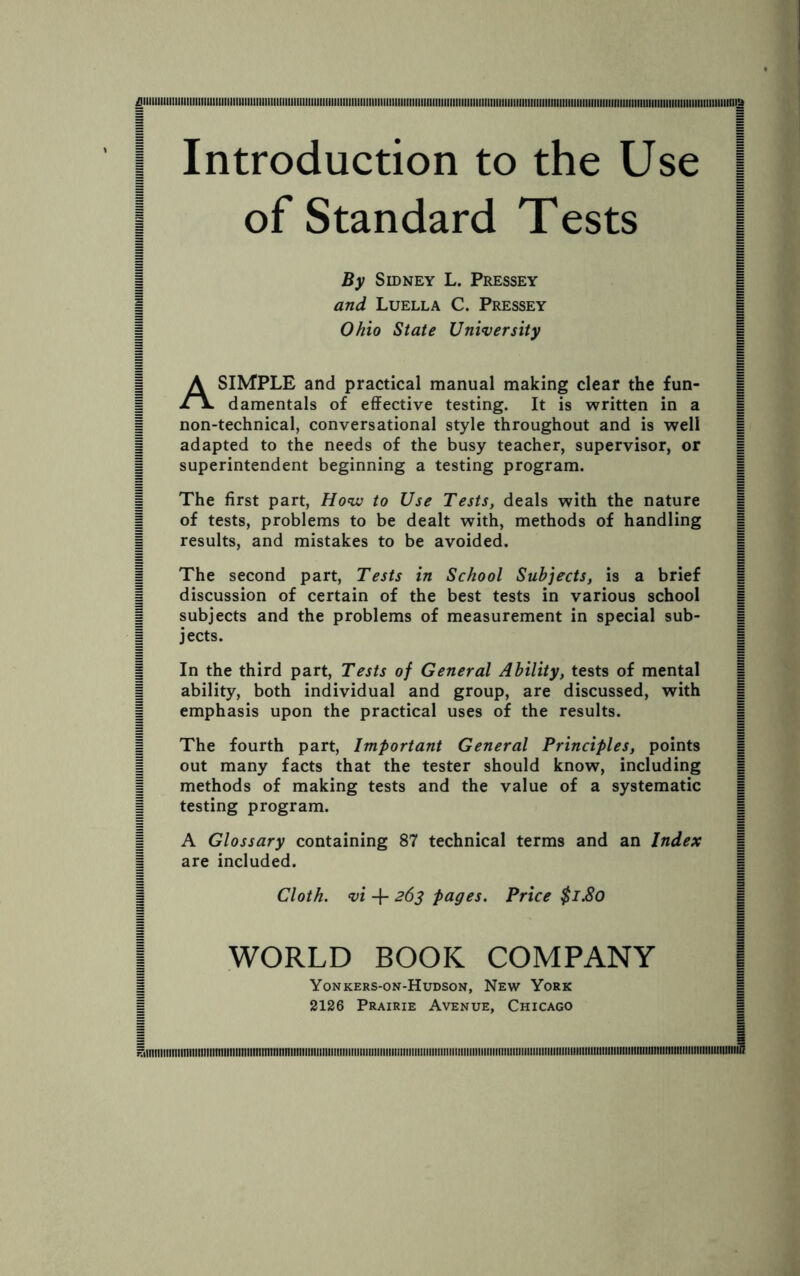 Introduction to the Use of Standard Tests By Sidney L. Pressey and Luella C. Pressey Ohio State University A SIMPLE and practical manual making clear the fun¬ damentals of effective testing. It is written in a non-technical, conversational style throughout and is well adapted to the needs of the busy teacher, supervisor, or superintendent beginning a testing program. The first part, How to Use Tests, deals with the nature of tests, problems to be dealt with, methods of handling results, and mistakes to be avoided. The second part, Tests in School Subjects, is a brief discussion of certain of the best tests in various school subjects and the problems of measurement in special sub¬ jects. In the third part, Tests of General Ability, tests of mental ability, both individual and group, are discussed, with emphasis upon the practical uses of the results. The fourth part, Important General Principles, points out many facts that the tester should know, including methods of making tests and the value of a systematic testing program. A Glossary containing 87 technical terms and an Index are included. Cloth, vi + 263 pages. Price $1.80 WORLD BOOK COMPANY Yonkers-on-Hudson, New York