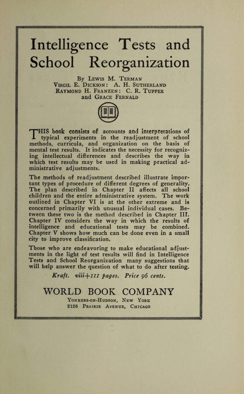 Intelligence Tests and | School Reorganization [ By Lewis M. Term an Virgil E. Dickson: A. H. Sutherland Raymond H. Franzen : C. R. Tupper and Grace Fernald i THIS book consists of accounts and Interpretations of | typical experiments in the readjustment of school | methods, curricula, and organization on the basis of | mental test results. It indicates the necessity for recogniz- | ing intellectual differences and describes the way in 1 which test results may be used in making practical ad- | ministrative adjustments. | = The methods of readjustment described illustrate impor- | tant types of procedure of different degrees of generality. § The plan described in Chapter II affects all school 1 children and the entire administrative system. The work | outlined in Chapter VI is at the other extreme and is | concerned primarily with unusual individual cases. Be- | tween these two is the method described in Chapter III. | Chapter IV considers the way in which the results of | intelligence and educational tests may be combined. | i city to improve classification. 1 | # | | Those who are endeavoring to make educational adjust- 1 | ments in the light of test results will find in Intelligence | | Tests and School Reorganization many suggestions that | | will help answer the question of what to do after testing. | Kraft. <viii-\-in pages. Price 96 cents. i i WORLD BOOK COMPANY Yonkers-on-Hudson, New York Siimiiiiiiiiiiiimiunmniiimimininiuniiiiimiiiiiiiiiiiiniiiiiiiiiiiiiiiiiiiiuiiiiiiiiuiiiiiiiiiiiiiiiisiiiiiiimiiiimiiiiuiiiiiiiiiimmimniiiinimiiimmniuiiiiiiiiiunii^ i