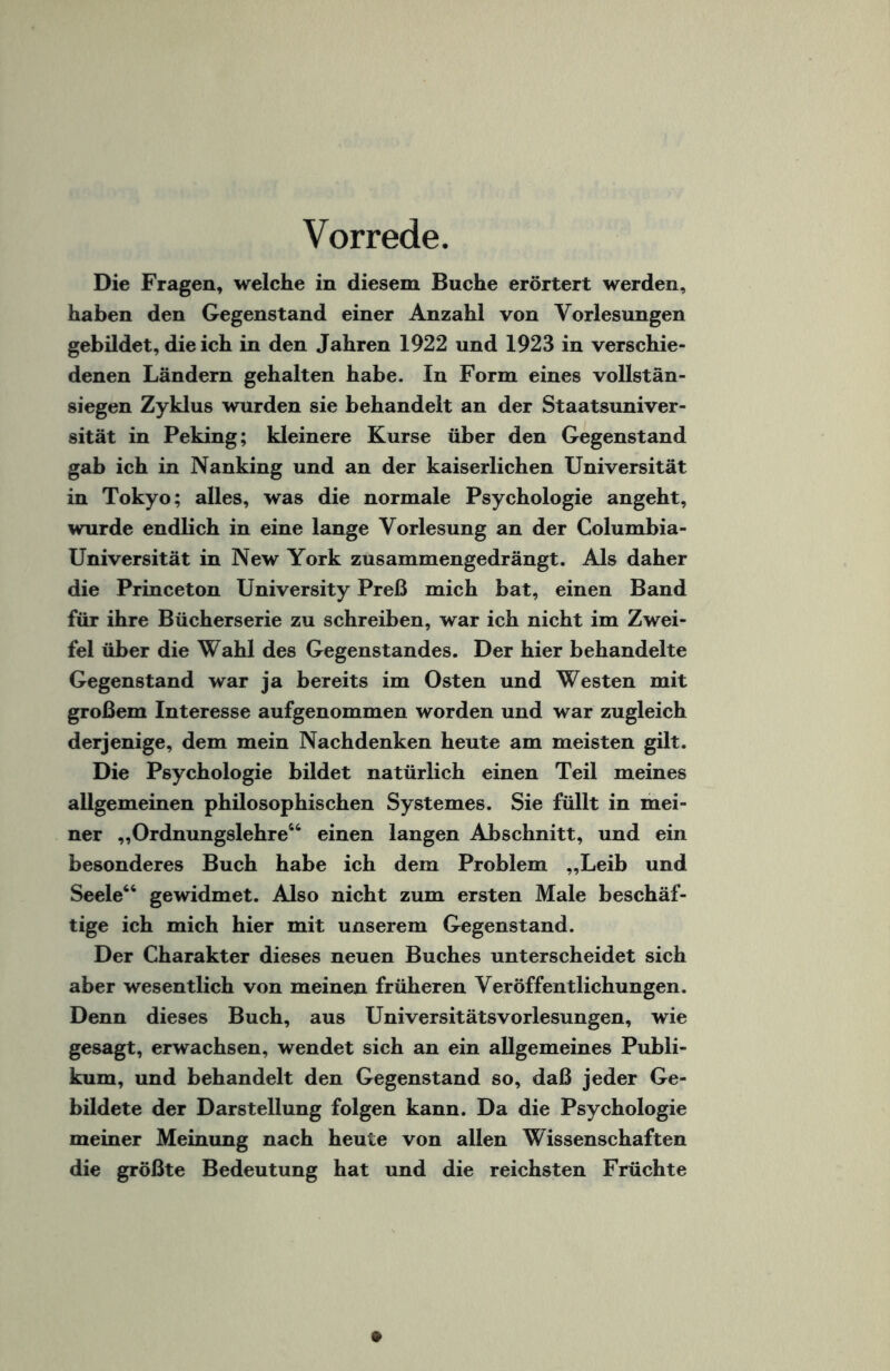 Vorrede. Die Fragen, welche in diesem Buche erörtert werden, haben den Gegenstand einer Anzahl von Vorlesungen gebildet, die ich in den Jahren 1922 und 1923 in verschie¬ denen Ländern gehalten habe. In Form eines vollstän- siegen Zyklus wurden sie behandelt an der Staatsuniver¬ sität in Peking; kleinere Kurse über den Gegenstand gab ich in Nanking und an der kaiserlichen Universität in Tokyo; alles, was die normale Psychologie angeht, wurde endlich in eine lange Vorlesung an der Columbia- Universität in New York zusammengedrängt. Als daher die Princeton University Preß mich bat, einen Band für ihre Bücherserie zu schreiben, war ich nicht im Zwei¬ fel über die Wahl des Gegenstandes. Der hier behandelte Gegenstand war ja bereits im Osten und Westen mit großem Interesse aufgenommen worden und war zugleich derjenige, dem mein Nachdenken heute am meisten gilt. Die Psychologie bildet natürlich einen Teil meines allgemeinen philosophischen Systemes. Sie füllt in mei¬ ner „Ordnungslehre46 einen langen Abschnitt, und ein besonderes Buch habe ich dem Problem „Leib und Seele44 gewidmet. Also nicht zum ersten Male beschäf¬ tige ich mich hier mit unserem Gegenstand. Der Charakter dieses neuen Buches unterscheidet sich aber wesentlich von meinen früheren Veröffentlichungen. Denn dieses Buch, aus Universitätsvorlesungen, wie gesagt, erwachsen, wendet sich an ein allgemeines Publi¬ kum, und behandelt den Gegenstand so, daß jeder Ge¬ bildete der Darstellung folgen kann. Da die Psychologie meiner Meinung nach heute von allen Wissenschaften die größte Bedeutung hat und die reichsten Früchte