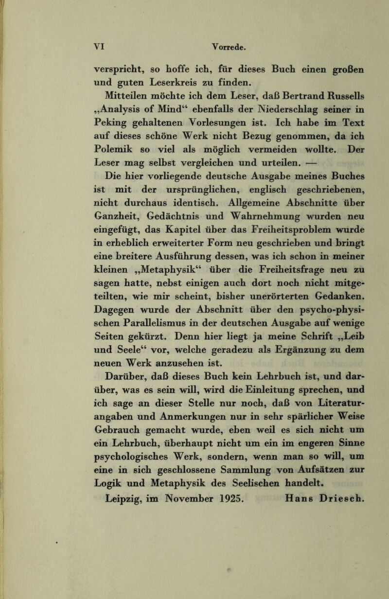 verspricht, so hoffe ich, für dieses Buch einen großen und guten Leserkreis zu finden. Mitteilen möchte ich dem Leser, daß Bertrand Russells „Analysis of Mind66 ebenfalls der Niederschlag seiner in Peking gehaltenen Vorlesungen ist. Ich habe im Text auf dieses schöne Werk nicht Bezug genommen, da ich Polemik so viel als möglich vermeiden wollte. Der Leser mag selbst vergleichen und urteilen. — Die hier vorliegende deutsche Ausgabe meines Buches ist mit der ursprünglichen, englisch geschriebenen, nicht durchaus identisch. Allgemeine Abschnitte über Ganzheit, Gedächtnis und Wahrnehmung wurden neu eingefügt, das Kapitel über das Freiheitsproblem wurde in erheblich erweiterter Form neu geschrieben und bringt eine breitere Ausführung dessen, was ich schon in meiner kleinen „Metaphysik64 über die Freiheitsfrage neu zu sagen hatte, nebst einigen auch dort noch nicht mitge¬ teilten, wie mir scheint, bisher unerörterten Gedanken. Dagegen wurde der Abschnitt über den psycho-physi- schen Parallelismus in der deutschen Ausgabe auf wenige Seiten gekürzt. Denn hier liegt ja meine Schrift „Leib und Seele66 vor, welche geradezu als Ergänzung zu dem neuen Werk anzusehen ist. Darüber, daß dieses Buch kein Lehrbuch ist, und dar¬ über, was es sein will, wird die Einleitung sprechen, und ich sage an dieser Stelle nur noch, daß von Literatur¬ angaben und Anmerkungen nur in sehr spärlicher Weise Gebrauch gemacht wurde, eben weil es sich nicht um ein Lehrbuch, überhaupt nicht um ein im engeren Sinne psychologisches Werk, sondern, wenn man so will, um eine in sich geschlossene Sammlung von Aufsätzen zur Logik und Metaphysik des Seelischen handelt. Leipzig, im November 1925. Hans Driesch.