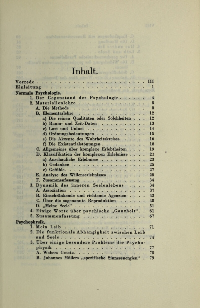 Inhalt Vorrede.III Einleitung. 1 Normale Psychologie. 1. Der Gegenstand der Psychologie. 4 2. Materialienlehre. 8 A. Die Methode. 8 B. Elementarlehre.12 a) Die reinen Qualitäten oder Solchheiten ... 12 b) Raum- und Zeit-Daten.13 c) Lust und Unlust.14 d) Ordnungsbedeutungen.15 e) Die Akzente des Wahrheitskreises.16 f) Die Existentialstönungen.18 C. Allgemeines über komplexe Erlebtheiten .... 19 D. Klassifikation der komplexen Erlebnisse .... 23 a) Anschauliche Erlebnisse.23 b) Gedanken.25 c) Gefühle.27 E. Analyse des Willenserlebnisses.28 F. Zusammenfassung.34 3. Dynamik des inneren Seelenlebens .... 34 A. Assoziation.37 B. Einschränkende und richtende Agenzien .... 43 C. Über die sogenannte Reproduktion.48 D. „Meine Seele“.51 4. Einige Worte über psychische „Ganzheit“. . 61 5. Zusammenfassung.67 Psychophysik. 1. Mein Leib.71 2. Die funktionale Abhängigkeit zwischen Leib und Seele.74 3. Über einige besondere Probleme der Psycho¬ physik .77 A. Webers Gesetz.78 B. Johannes Müllers „spezifische Sinnesenergien“ . 79