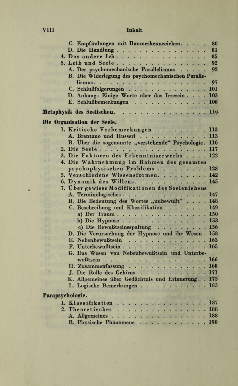 C. Empfindungen mit Raumeskennzeichen.80 D. Die Handlung.81 4. Das andere Ich.85 5. Leib und Seele.92 A. Der psychomechanische Parallelismus.92 B. Die Widerlegung des psychomechanischen Paralle¬ lismus .97 C. Schlußfolgerungen.101 D. Anhang: Einige Worte über das Irresein .... 103 E. Schlußbemerkungen.106 Metaphysik des Seelischen.110 Die Organisation der Seele. 1. Kritische Vorbemerkungen.113 A. Brentano und Husserl.113 B. Über die sogenannte „verstehende“ Psychologie. 116 2. Die Seele.117 3. Die Faktoren des Erkenntniserwerbs .... 122 4. Die Wahrnehmung im Rahmen des gesamten psychophysischen Problems.128 5. Verschiedene Wissensformen.142 6. Dynamik des Willens.145 7. Über gewisse Modifikationen des Seelenlebens A. Terminologisches.147 B. Die Bedeutung des Wortes „unbewußt“ .... 148 C. Beschreibung und Klassifikation.149 a) Der Traum.150 b) Die Hypnose.153 c) Die Bewußtseinsspaltung.156 D. Die Verursachung der Hypnose und ihr Wesen . 158 E. Nebenbewußtsein.163 F. Unterbewußtsein.165 G. Das Wesen von Nebenbewußtsein und Unterbe¬ wußtsein .166 H. Zusammenfassung.168 J. Die Rolle des Gehirns.171 K. Allgemeines über Gedächtnis und Erinnerung. .173 L. Logische Bemerkungen.183 Parapsychologie. 1. Klassifikation. 187 2. Theoretisches.188 A. Allgemeines.188 B. Physische Phänomene.190