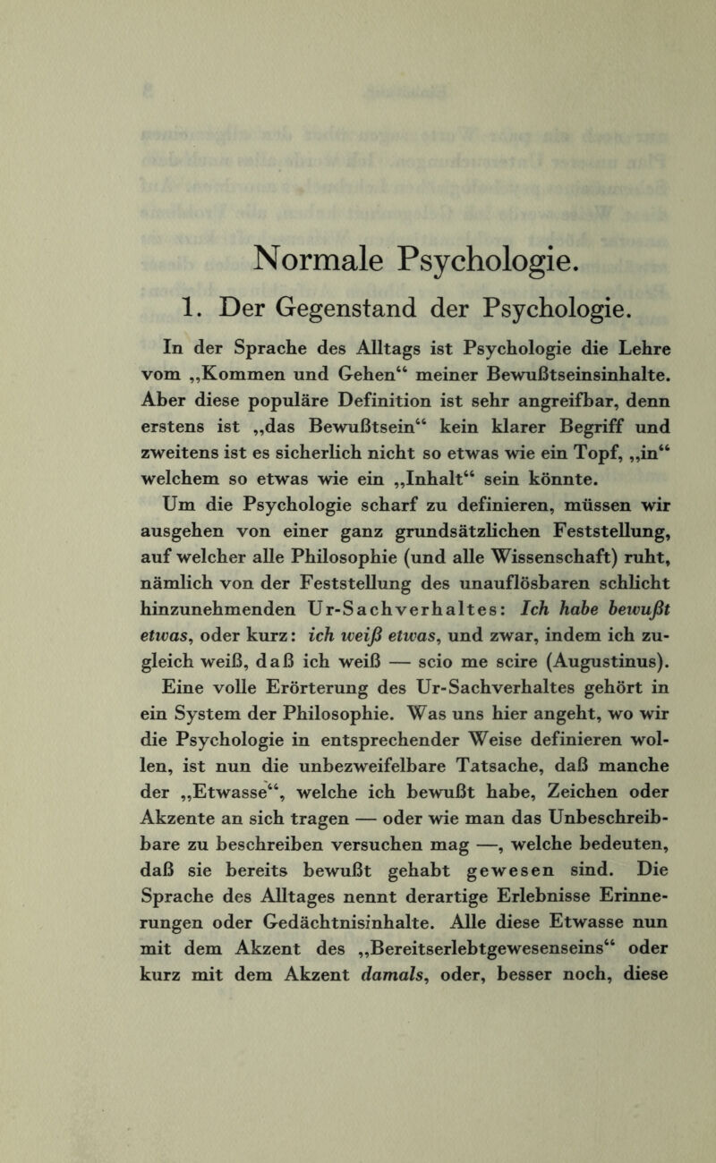 1. Der Gegenstand der Psychologie. In der Sprache des Alltags ist Psychologie die Lehre vom „Kommen und Gehen44 meiner Bewußtseinsinhalte. Aber diese populäre Definition ist sehr angreifbar, denn erstens ist „das Bewußtsein44 kein klarer Begriff und zweitens ist es sicherlich nicht so etwas wie ein Topf, „in44 welchem so etwas wie ein „Inhalt44 sein könnte. Um die Psychologie scharf zu definieren, müssen wir ausgehen von einer ganz grundsätzlichen Feststellung, auf welcher alle Philosophie (und alle Wissenschaft) ruht, nämlich von der Feststellung des unauflösbaren schlicht hinzunehmenden Ur-Sachverhaltes: Ich habe bewußt etwas, oder kurz: ich weiß etwas, und zwar, indem ich zu¬ gleich weiß, daß ich weiß — scio me scire (Augustinus). Eine volle Erörterung des Ur-Sachverhaltes gehört in ein System der Philosophie. Was uns hier angeht, wo wir die Psychologie in entsprechender Weise definieren wol¬ len, ist nun die unbezweifelbare Tatsache, daß manche der „Etwasse44, welche ich bewußt habe, Zeichen oder Akzente an sich tragen — oder wie man das Unbeschreib- bare zu beschreiben versuchen mag —, welche bedeuten, daß sie bereits bewußt gehabt gewesen sind. Die Sprache des Alltages nennt derartige Erlebnisse Erinne¬ rungen oder Gedächtnisinhalte. Alle diese Etwasse nun mit dem Akzent des „Bereitserlebtgewesenseins44 oder kurz mit dem Akzent damals, oder, besser noch, diese