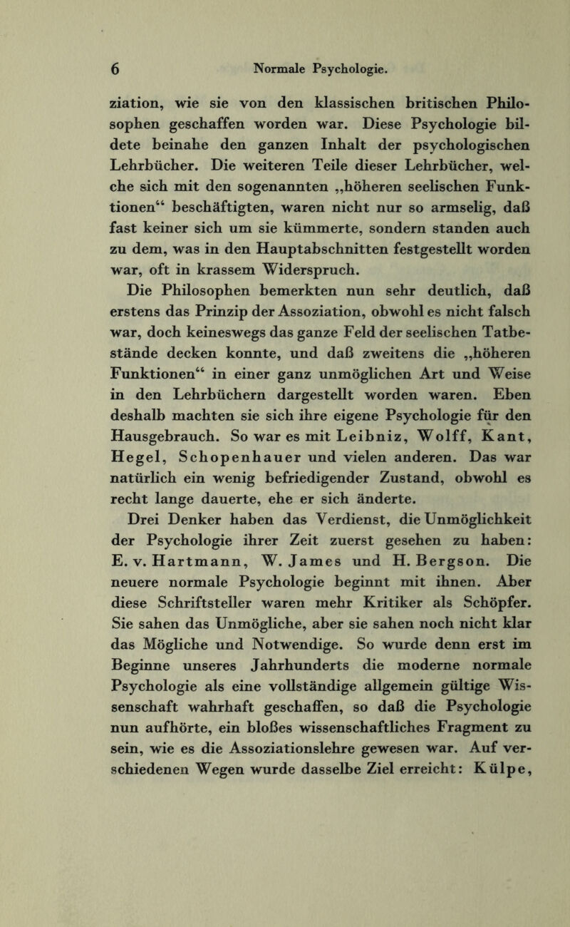 ziation, wie sie von den klassischen britischen Philo¬ sophen geschaffen worden war. Diese Psychologie bil¬ dete beinahe den ganzen Inhalt der psychologischen Lehrbücher. Die weiteren Teile dieser Lehrbücher, wel¬ che sich mit den sogenannten „höheren seelischen Funk¬ tionen44 beschäftigten, waren nicht nur so armselig, daß fast keiner sich um sie kümmerte, sondern standen auch zu dem, was in den Hauptabschnitten festgestellt worden war, oft in krassem Widerspruch. Die Philosophen bemerkten nun sehr deutlich, daß erstens das Prinzip der Assoziation, obwohl es nicht falsch war, doch keineswegs das ganze Feld der seelischen Tatbe¬ stände decken konnte, und daß zweitens die „höheren Funktionen44 in einer ganz unmöglichen Art und Weise in den Lehrbüchern dargestellt worden waren. Eben deshalb machten sie sich ihre eigene Psychologie für den Hausgebrauch. So war es mit Leibniz, Wolff, Kant, Hegel, Schopenhauer und vielen anderen. Das war natürlich ein wenig befriedigender Zustand, obwohl es recht lange dauerte, ehe er sich änderte. Drei Denker haben das Verdienst, die Unmöglichkeit der Psychologie ihrer Zeit zuerst gesehen zu haben: E. v. Hartmann, W. James und H. Bergson. Die neuere normale Psychologie beginnt mit ihnen. Aber diese Schriftsteller waren mehr Kritiker als Schöpfer. Sie sahen das Unmögliche, aber sie sahen noch nicht klar das Mögliche und Notwendige. So wurde denn erst im Beginne unseres Jahrhunderts die moderne normale Psychologie als eine vollständige allgemein gültige Wis¬ senschaft wahrhaft geschaffen, so daß die Psychologie nun aufhörte, ein bloßes wissenschaftliches Fragment zu sein, wie es die Assoziationslehre gewesen war. Auf ver¬ schiedenen Wegen wurde dasselbe Ziel erreicht: Külpe,