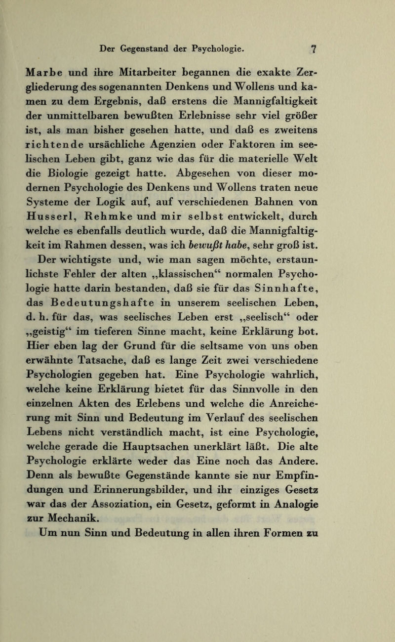 Marbe und ihre Mitarbeiter begannen die exakte Zer¬ gliederung des sogenannten Denkens und Wollens und ka¬ men zu dem Ergebnis, daß erstens die Mannigfaltigkeit der unmittelbaren bewußten Erlebnisse sehr viel größer ist, als man bisher gesehen hatte, und daß es zweitens richtende ursächliche Agenzien oder Faktoren im see¬ lischen Leben gibt, ganz wie das für die materielle Welt die Biologie gezeigt hatte. Abgesehen von dieser mo¬ dernen Psychologie des Denkens und Wollens traten neue Systeme der Logik auf, auf verschiedenen Bahnen von Husserl, Rehmke und mir selbst entwickelt, durch welche es ebenfalls deutlich wurde, daß die Mannigfaltig¬ keit im Rahmen dessen, was ich bewußt habe, sehr groß ist. Der wichtigste und, wie man sagen möchte, erstaun¬ lichste Fehler der alten „klassischen66 normalen Psycho¬ logie hatte darin bestanden, daß sie für das Sinnhafte, das Bedeutungshafte in unserem seelischen Leben, d. h. für das, was seelisches Leben erst „seelisch66 oder „geistig66 im tieferen Sinne macht, keine Erklärung bot. Hier eben lag der Grund für die seltsame von uns oben erwähnte Tatsache, daß es lange Zeit zwei verschiedene Psychologien gegeben hat. Eine Psychologie wahrlich, welche keine Erklärung bietet für das Sinnvolle in den einzelnen Akten des Erlebens und welche die Anreiche¬ rung mit Sinn und Bedeutung im Verlauf des seelischen Lebens nicht verständlich macht, ist eine Psychologie, welche gerade die Hauptsachen unerklärt läßt. Die alte Psychologie erklärte weder das Eine noch das Andere. Denn als bewußte Gegenstände kannte sie nur Empfin¬ dungen und Erinnerungsbilder, und ihr einziges Gesetz war das der Assoziation, ein Gesetz, geformt in Analogie zur Mechanik. Um nun Sinn und Bedeutung in allen ihren Formen zu