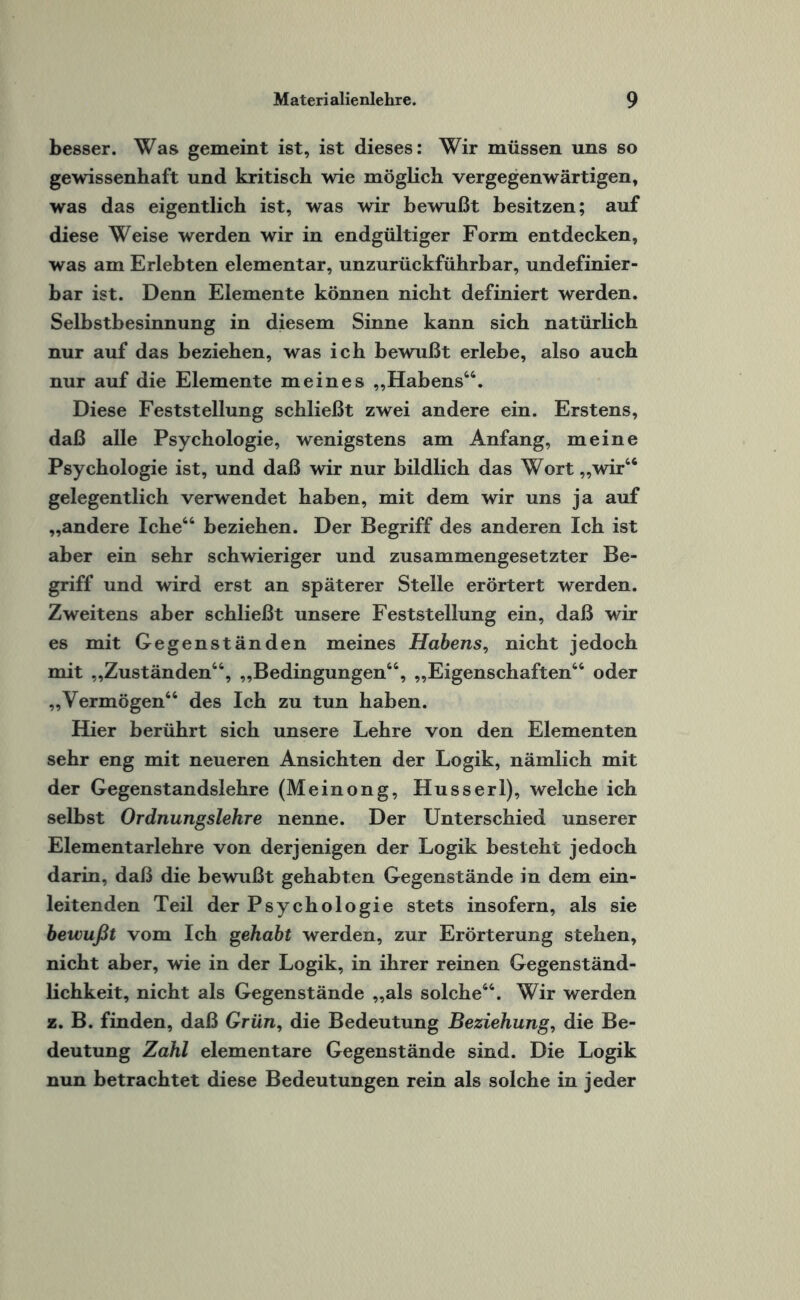 besser. Was gemeint ist, ist dieses: Wir müssen uns so gewissenhaft und kritisch wie möglich vergegenwärtigen, was das eigentlich ist, was wir bewußt besitzen; auf diese Weise werden wir in endgültiger Form entdecken, was am Erlebten elementar, unzurückführbar, undefinier¬ bar ist. Denn Elemente können nicht definiert werden. Selbstbesinnung in diesem Sinne kann sich natürlich nur auf das beziehen, was ich bewußt erlebe, also auch nur auf die Elemente meines „Habens46. Diese Feststellung schließt zwei andere ein. Erstens, daß alle Psychologie, wenigstens am Anfang, meine Psychologie ist, und daß wir nur bildlich das Wort „wir64 gelegentlich verwendet haben, mit dem wir uns ja auf „andere Iche66 beziehen. Der Begriff des anderen Ich ist aber ein sehr schwieriger und zusammengesetzter Be¬ griff und wird erst an späterer Stelle erörtert werden. Zweitens aber schließt unsere Feststellung ein, daß wir es mit Gegenständen meines Habens, nicht jedoch mit „Zuständen66, „Bedingungen66, „Eigenschaften66 oder „Vermögen66 des Ich zu tun haben. Hier berührt sich unsere Lehre von den Elementen sehr eng mit neueren Ansichten der Logik, nämlich mit der Gegenstandslehre (Meinong, Husserl), welche ich selbst Ordnungslehre nenne. Der Unterschied unserer Elementarlehre von derjenigen der Logik besteht jedoch darin, daß die bewußt gehabten Gegenstände in dem ein¬ leitenden Teil der Psychologie stets insofern, als sie bewußt vom Ich gehabt werden, zur Erörterung stehen, nicht aber, wie in der Logik, in ihrer reinen Gegenständ¬ lichkeit, nicht als Gegenstände „als solche66. Wir werden z. B. finden, daß Grün, die Bedeutung Beziehung, die Be¬ deutung Zahl elementare Gegenstände sind. Die Logik nun betrachtet diese Bedeutungen rein als solche in jeder