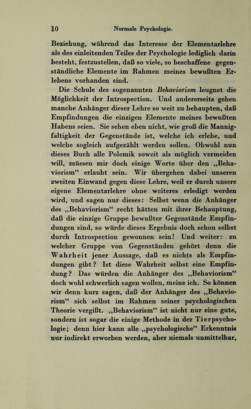 Beziehung, während das Interesse der Elementarlehre als des einleitenden Teiles der Psychologie lediglich darin besteht, festzustellen, daß so viele, so beschaffene gegen¬ ständliche Elemente im Rahmen meines bewußten Er¬ lebens vorhanden sind. Die Schule des sogenannten Behaviorism leugnet die Möglichkeit der Introspection. Und andererseits gehen manche Anhänger dieser Lehre so weit zu behaupten, daß Empfindungen die einzigen Elemente meines bewußten Habens seien. Sie sehen eben nicht, wie groß die Mannig¬ faltigkeit der Gegenstände ist, welche ich erlebe, und welche sogleich aufgezählt werden sollen. Obwohl nun dieses Buch alle Polemik soweit als möglich vermeiden will, müssen mir doch einige Worte über den „Beha¬ viorism“ erlaubt sein. Wir übergehen dabei unseren zweiten Einwand gegen diese Lehre, weil er durch unsere eigene Elementarlehre ohne weiteres erledigt werden wird, und sagen nur dieses: Selbst wenn die Anhänger des „Behaviorism“ recht hätten mit ihrer Behauptung, daß die einzige Gruppe bewußter Gegenstände Empfin¬ dungen sind, so würde dieses Ergebnis doch schon selbst durch Introspection gewonnen sein! Und weiter: zu welcher Gruppe von Gegenständen gehört denn die Wahrheit jener Aussage, daß es nichts als Empfin¬ dungen gibt? Ist diese Wahrheit selbst eine Empfin¬ dung ? Das würden die Anhänger des „Behaviorism“ doch wohl schwerlich sagen wollen, meine ich. So können wir denn kurz sagen, daß der Anhänger des „Behavio¬ rism“ sich selbst im Rahmen seiner psychologischen Theorie vergißt. „Behaviorism“ ist nicht nur eine gute, sondern ist sogar die einige Methode in der Tierpsycho¬ logie; denn hier kann alle „psychologische“ Erkenntnis nur indirekt erworben werden, aber niemals unmittelbar.