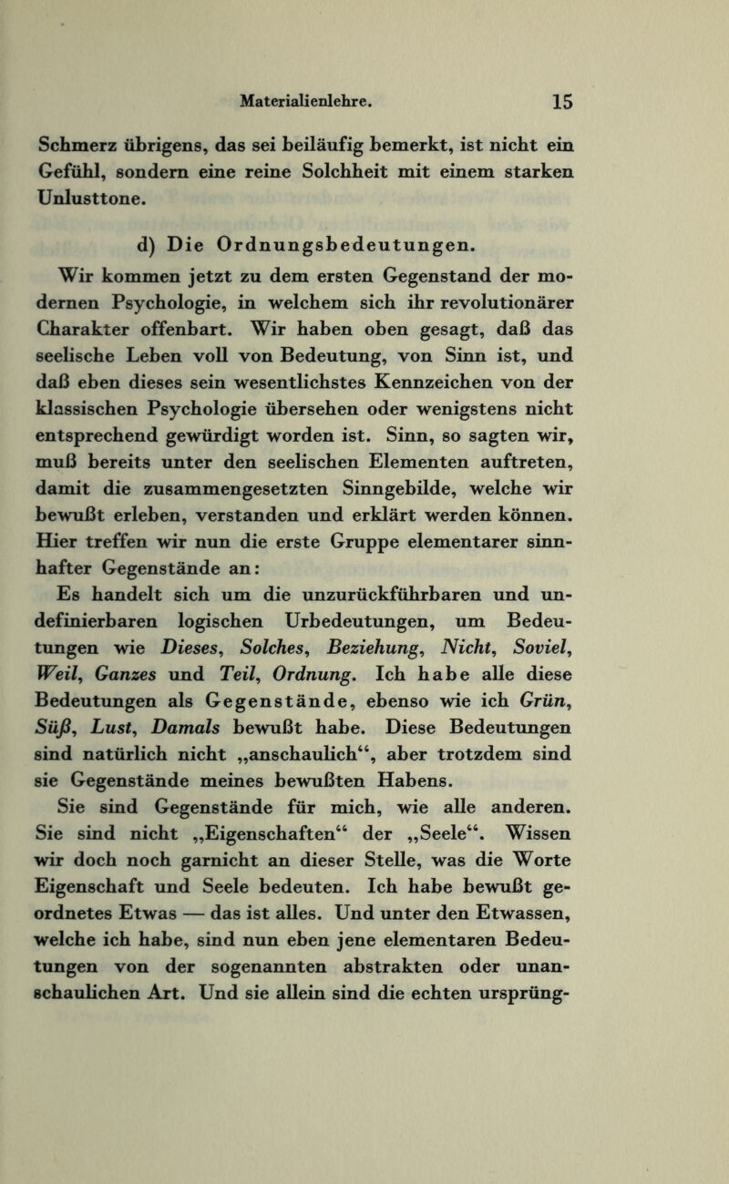 Schmerz übrigens, das sei beiläufig bemerkt, ist nicht ein Gefühl, sondern eine reine Solchheit mit einem starken Unlusttone. d) Die Ordnungsbedeutungen. Wir kommen jetzt zu dem ersten Gegenstand der mo¬ dernen Psychologie, in welchem sich ihr revolutionärer Charakter offenbart. Wir haben oben gesagt, daß das seelische Leben voll von Bedeutung, von Sinn ist, und daß eben dieses sein wesentlichstes Kennzeichen von der klassischen Psychologie übersehen oder wenigstens nicht entsprechend gewürdigt worden ist. Sinn, so sagten wir, muß bereits unter den seelischen Elementen auftreten, damit die zusammengesetzten Sinngebilde, welche wir bewußt erleben, verstanden und erklärt werden können. Hier treffen wir nun die erste Gruppe elementarer sinn- hafter Gegenstände an: Es handelt sich um die unzurückführbaren und un¬ definierbaren logischen Urbedeutungen, um Bedeu¬ tungen wie Dieses, Solches, Beziehung, Nicht, Soviel, Weil, Ganzes und Teil, Ordnung. Ich habe alle diese Bedeutungen als Gegenstände, ebenso wie ich Grün, Süß, Lust, Damals bewußt habe. Diese Bedeutungen sind natürlich nicht „anschaulich“, aber trotzdem sind sie Gegenstände meines bewußten Habens. Sie sind Gegenstände für mich, wie alle anderen. Sie sind nicht „Eigenschaften“ der „Seele“. Wissen wir doch noch garnicht an dieser Stelle, was die Worte Eigenschaft und Seele bedeuten. Ich habe bewußt ge¬ ordnetes Etwas — das ist alles. Und unter den Etwassen, welche ich habe, sind nun eben jene elementaren Bedeu¬ tungen von der sogenannten abstrakten oder unan- schaulichen Art. Und sie allein sind die echten ursprüng-