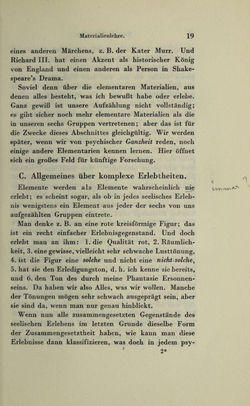 eines anderen Märchens, z. B. der Kater Murr. Und Richard III. hat einen Akzent als historischer König von England und einen anderen als Person in Shake- speare’s Drama. Soviel denn über die elementaren Materialien, aus denen alles besteht, was ich bewußt habe oder erlebe. Ganz gewiß ist unsere Aufzählung nicht vollständig; es gibt sicher noch mehr elementare Materialien als die in unseren sechs Gruppen vertretenen; aber das ist für die Zwecke dieses Abschnittes gleichgültig. Wir werden später, wenn wir von psychischer Ganzheit reden, noch einige andere Elementarien kennen lernen. Hier öffnet sich ein großes Feld für künftige Forschung. C. Allgemeines über komplexe Erlebtheiten. Elemente werden als Elemente wahrscheinlich nie erlebt; es scheint sogar, als ob in jedes seelisches Erleb¬ nis wenigstens ein Element aus jeder der sechs von uns aufgezählten Gruppen eintrete. Man denke z. B. an eine rote kreisförmige Figur; das ist ein recht einfacher Erlebnisgegenstand. Und doch erlebt man an ihm: 1. die Qualität rot, 2. Räumlich¬ keit, 3. eine gewisse, vielleicht sehr schwache Lusttönung, 4. ist die Figur eine solche und nicht eine nicht-solche, 5. hat sie den Erledigungston, d. h. ich kenne sie bereits, und 6. den Ton des durch meine Phantasie Ersonnen¬ seins. Da haben wir also Alles, was wir wollen. Manche der Tönungen mögen sehr schwach ausgeprägt sein, aber sie sind da, wenn man nur genau hinblickt. Wenn nun alle zusammengesetzten Gegenstände des seelischen Erlebens im letzten Grunde dieselbe Form der Zusammengesetztheit haben, wie kann man diese Erlebnisse dann klassifizieren, was doch in jedem psy-