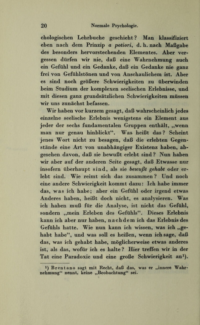 chologischen Lehrbuche geschieht ? Man klassifiziert eben nach dem Prinzip a potiori, d. h. nach Maßgabe des besonders hervorstechenden Elementes. Aber ver¬ gessen dürfen wir nie, daß eine Wahrnehmung auch ein Gefühl und ein Gedanke, daß ein Gedanke nie ganz frei von Gefühlstönen und von Anschaulichem ist. Aber es sind noch größere Schwierigkeiten zu überwinden beim Studium der komplexen seelischen Erlebnisse, und mit diesen ganz grundsätzlichen Schwierigkeiten müssen wir uns zunächst befassen. Wir haben vor kurzem gesagt, daß wahrscheinlich jedes einzelne seelische Erlebnis wenigstens ein Element aus jeder der sechs fundamentalen Gruppen enthält, „wenn man nur genau hinblickt44. Was heißt das ? Scheint jenes Wort nicht zu besagen, daß die erlebten Gegen¬ stände eine Art von unabhängiger Existenz haben, ab¬ gesehen davon, daß sie bewußt erlebt sind ? Nun haben wir aber auf der anderen Seite gesagt, daß Etwasse nur insofern überhaupt sind, als sie bewußt gehabt oder er¬ lebt sind. Wie reimt sich das zusammen ? Und noch eine andere Schwierigkeit kommt dazu: Ich habe immer das, was ich habe; aber ein Gefühl oder irgend etwas Anderes haben, heißt doch nicht, es analysieren. Was ich haben muß für die Analyse, ist nicht das Gefühl, sondern „mein Erleben des Gefühls44. Dieses Erlebnis kann ich aber nur haben, nachdem ich das Erlebnis des Gefühls hatte. Wie nun kann ich wissen, was ich „ge¬ habt habe44, und was soll es heißen, wenn ich sage, daß das, was ich gehabt habe, möglicherweise etwas anderes ist, als das, wofür ich es halte ? Hier treffen wir in der Tat eine Paradoxie und eine große Schwierigkeit an1). *) Brentano sagt mit Recht, daß das, was er „innere Wahr¬ nehmung“ nennt, keine „Beobachtung“ sei.