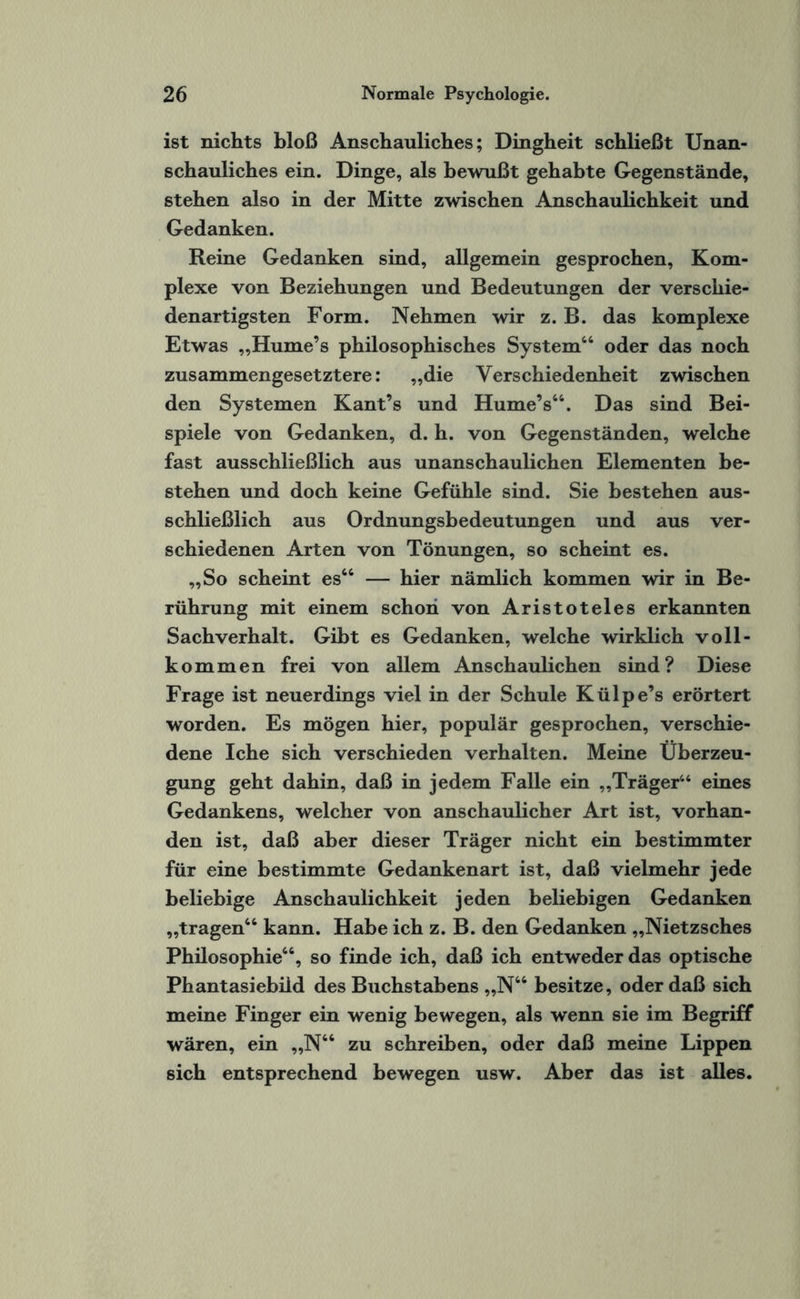 ist nichts bloß Anschauliches; Dingheit schließt Unan¬ schauliches ein. Dinge, als bewußt gehabte Gegenstände, stehen also in der Mitte zwischen Anschaulichkeit und Gedanken. Reine Gedanken sind, allgemein gesprochen, Kom¬ plexe von Beziehungen und Bedeutungen der verschie¬ denartigsten Form. Nehmen wir z. B. das komplexe Etwas „Hume’s philosophisches System44 oder das noch zusammengesetztere: „die Verschiedenheit zwischen den Systemen Kant’s und Hume’s44. Das sind Bei¬ spiele von Gedanken, d. h. von Gegenständen, welche fast ausschließlich aus unanschaulichen Elementen be¬ stehen und doch keine Gefühle sind. Sie bestehen aus¬ schließlich aus Ordnungsbedeutungen und aus ver¬ schiedenen Arten von Tönungen, so scheint es. „So scheint es44 — hier nämlich kommen wir in Be¬ rührung mit einem schon von Aristoteles erkannten Sachverhalt. Gibt es Gedanken, welche wirklich voll¬ kommen frei von allem Anschaulichen sind? Diese Frage ist neuerdings viel in der Schule Külpe’s erörtert worden. Es mögen hier, populär gesprochen, verschie¬ dene Iche sich verschieden verhalten. Meine Überzeu¬ gung geht dahin, daß in jedem Falle ein „Träger44 eines Gedankens, welcher von anschaulicher Art ist, vorhan¬ den ist, daß aber dieser Träger nicht ein bestimmter für eine bestimmte Gedankenart ist, daß vielmehr jede beliebige Anschaulichkeit jeden beliebigen Gedanken „tragen44 kann. Habe ich z. B. den Gedanken „Nietzsches Philosophie44, so finde ich, daß ich entweder das optische Phantasiebiid des Buchstabens „N44 besitze, oder daß sich meine Finger ein wenig bewegen, als wenn sie im Begriff wären, ein „N44 zu schreiben, oder daß meine Lippen sich entsprechend bewegen usw. Aber das ist alles.