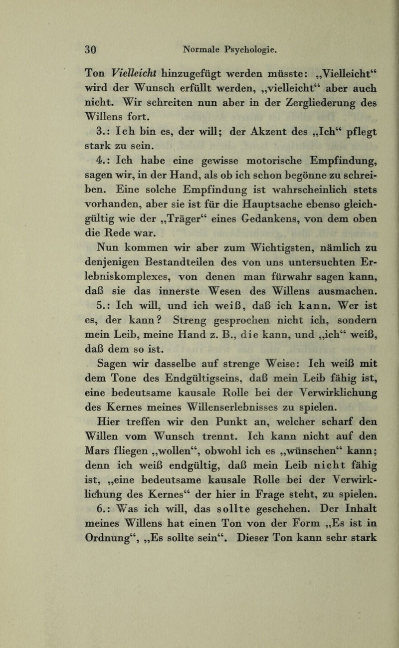 Ton Vielleicht hinzugefügt werden müsste: „Vielleicht64 wird der Wunsch erfüllt werden, „vielleicht46 aber auch nicht. Wir schreiten nun aber in der Zergliederung des Willens fort. 3. : Ich bin es, der will; der Akzent des „Ich44 pflegt stark zu sein. 4. : Ich habe eine gewisse motorische Empfindung, sagen wir, in der Hand, als ob ich schon begönne zu schrei¬ ben. Eine solche Empfindung ist wahrscheinlich stets vorhanden, aber sie ist für die Hauptsache ebenso gleich¬ gültig wie der „Träger44 eines Gedankens, von dem oben die Rede war. Nun kommen wir aber zum Wichtigsten, nämlich zu denjenigen Bestandteilen des von uns untersuchten Er¬ lebniskomplexes, von denen man fürwahr sagen kann, daß sie das innerste Wesen des Willens ausmachen. 5. : Ich will, und ich weiß, daß ich kann. Wer ist es, der kann ? Streng gesprochen nicht ich, sondern mein Leib, meine Hand z. B., die kann, und „ich44 weiß, daß dem so ist. Sagen wir dasselbe auf strenge Weise: Ich weiß mit dem Tone des Endgültigseins, daß mein Leib fähig ist, eine bedeutsame kausale Rolle bei der Verwirklichung des Kernes meines Willenserlebnisses zu spielen. Hier treffen wir den Punkt an, welcher scharf den Willen vom Wunsch trennt. Ich kann nicht auf den Mars fliegen „wollen44, obwohl ich es „wünschen44 kann; denn ich weiß endgültig, daß mein Leib nicht fähig ist, „eine bedeutsame kausale Rolle bei der Verwirk¬ lichung des Kernes44 der hier in Frage steht, zu spielen. 6. : Was ich will, das sollte geschehen. Der Inhalt meines Willens hat einen Ton von der Form „Es ist in Ordnung44, „Es sollte sein44. Dieser Ton kann sehr stark