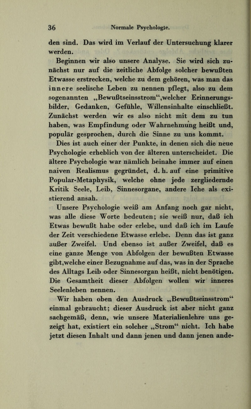 den sind. Das wird im Verlauf der Untersuchung klarer werden. Beginnen wir also unsere Analyse. Sie wird sich zu¬ nächst nur auf die zeitliche Abfolge solcher bewußten Etwasse erstrecken, welche zu dem gehören, was man das innere seelische Leben zu nennen pflegt, also zu dem sogenannten „Bewußtseinsstrom44,welcher Erinnerungs¬ bilder, Gedanken, Gefühle, Willensinhalte einschließt. Zunächst werden wir es also nicht mit dem zu tun haben, was Empfindung oder Wahrnehmung heißt und, populär gesprochen, durch die Sinne zu uns kommt. Dies ist auch einer der Punkte, in denen sich die neue Psychologie erheblich von der älteren unterscheidet. Die ältere Psychologie war nämlich beinahe immer auf einen naiven Realismus gegründet, d. h. auf eine primitive Popular-Metaphysik, welche ohne jede zergliedernde Kritik Seele, Leib, Sinnesorgane, andere Iche als exi¬ stierend ansah. Unsere Psychologie weiß am Anfang noch gar nicht, was alle diese Worte bedeuten; sie weiß nur, daß ich Etwas bewußt habe oder erlebe, und daß ich im Laufe der Zeit verschiedene Etwasse erlebe. Denn das ist ganz außer Zweifel. Und ebenso ist außer Zweifel, daß es eine ganze Menge von Abfolgen der bewußten Etwasse gibt,welche einer Bezugnahme auf das, was in der Sprache des Alltags Leib oder Sinnesorgan heißt, nicht benötigen. Die Gesamtheit dieser Abfolgen wollen wir inneres Seelenleben nennen. Wir haben oben den Ausdruck „Bewußtseinsstrom44 einmal gebraucht; dieser Ausdruck ist aber nicht ganz sachgemäß, denn, wie unsere Materialienlehre uns ge¬ zeigt hat, existiert ein solcher „Strom44 nicht. Ich habe jetzt diesen Inhalt und dann jenen und dann jenen ande-