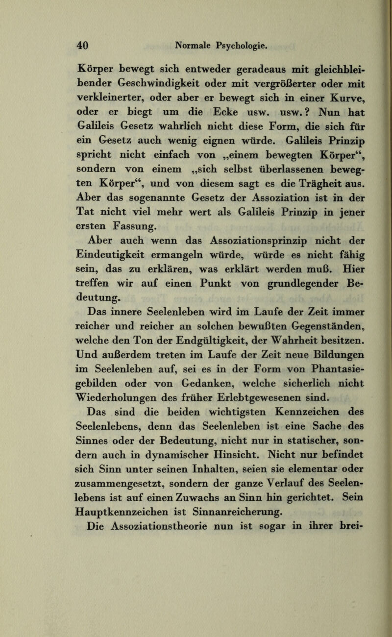 Körper bewegt sich entweder geradeaus mit gleichblei¬ bender Geschwindigkeit oder mit vergrößerter oder mit verkleinerter, oder aber er bewegt sich in einer Kurve, oder er biegt um die Ecke usw. usw. ? Nun hat Galileis Gesetz wahrlich nicht diese Form, die sich für ein Gesetz auch wenig eignen würde. Galileis Prinzip spricht nicht einfach von „einem bewegten Körper66, sondern von einem „sich selbst überlassenen beweg¬ ten Körper66, und von diesem sagt es die Trägheit aus. Aber das sogenannte Gesetz der Assoziation ist in der Tat nicht viel mehr wert als Galileis Prinzip in jener ersten Fassung. Aber auch wenn das Assoziationsprinzip nicht der Eindeutigkeit ermangeln würde, würde es nicht fähig sein, das zu erklären, was erklärt werden muß. Hier treffen wir auf einen Punkt von grundlegender Be¬ deutung. Das innere Seelenleben wird im Laufe der Zeit immer reicher und reicher an solchen bewußten Gegenständen, welche den Ton der Endgültigkeit, der Wahrheit besitzen. Und außerdem treten im Laufe der Zeit neue Bildungen im Seelenleben auf, sei es in der Form von Phantasie¬ gebilden oder von Gedanken, welche sicherlich nicht Wiederholungen des früher Erlebtgewesenen sind. Das sind die beiden wichtigsten Kennzeichen des Seelenlebens, denn das Seelenleben ist eine Sache des Sinnes oder der Bedeutung, nicht nur in statischer, son¬ dern auch in dynamischer Hinsicht. Nicht nur befindet sich Sinn unter seinen Inhalten, seien sie elementar oder zusammengesetzt, sondern der ganze Verlauf des Seelen¬ lebens ist auf einen Zuwachs an Sinn hin gerichtet. Sein Hauptkennzeichen ist Sinnanreicherung. Die Assoziationstheorie nun ist sogar in ihrer brei-