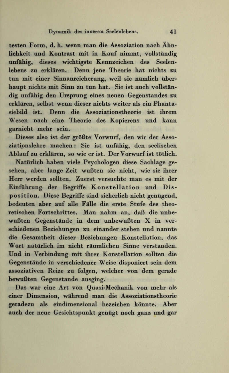 testen Form, d. h. wenn man die Assoziation nach Ähn¬ lichkeit und Kontrast mit in Kauf nimmt, vollständig unfähig, dieses wichtigste Kennzeichen des Seelen¬ lebens zu erklären. Denn jene Theorie hat nichts zu tun mit einer Sinnanreicherung, weil sie nämlich über¬ haupt nichts mit Sinn zu tun hat. Sie ist auch vollstän¬ dig unfähig den Ursprung eines neuen Gegenstandes zu erklären, seihst wenn dieser nichts weiter als ein Phanta¬ siebild ist. Denn die Assoziationstheorie ist ihrem Wesen nach eine Theorie des Kopierens und kann garnicht mehr sein. Dieses also ist der größte Vorwurf, den wir der Asso- ziatipnslehre machen: Sie ist unfähig, den seelischen Ablauf zu erklären, so wie er ist. Der Vorwurf ist tötlich. Natürlich haben viele Psychologen diese Sachlage ge¬ sehen, aber lange Zeit wußten sie nicht, wie sie ihrer Herr werden sollten. Zuerst versuchte man es mit der Einführung der Begriffe Konstellation und Dis¬ position. Diese Begriffe sind sicherlich nicht genügend, bedeuten aber auf alle Fälle die erste Stufe des theo¬ retischen Fortschrittes. Man nahm an, daß die unbe¬ wußten Gegenstände in dem unbewußten X in ver¬ schiedenen Beziehungen zu einander stehen und nannte die Gesamtheit dieser Beziehungen Konstellation, das Wort natürlich im nicht räumlichen Sinne verstanden. Und in Verbindung mit ihrer Konstellation sollten die Gegenstände in verschiedener Weise disponiert sein dem assoziativen Reize zu folgen, welcher von dem gerade bewußten Gegenstände ausging. Das war eine Art von Quasi-Mechanik von mehr als einer Dimension, während man die Assoziationstheorie geradezu als eindimensional bezeichen könnte. Aber auch der neue Gesichtspunkt genügt noch ganz und gar