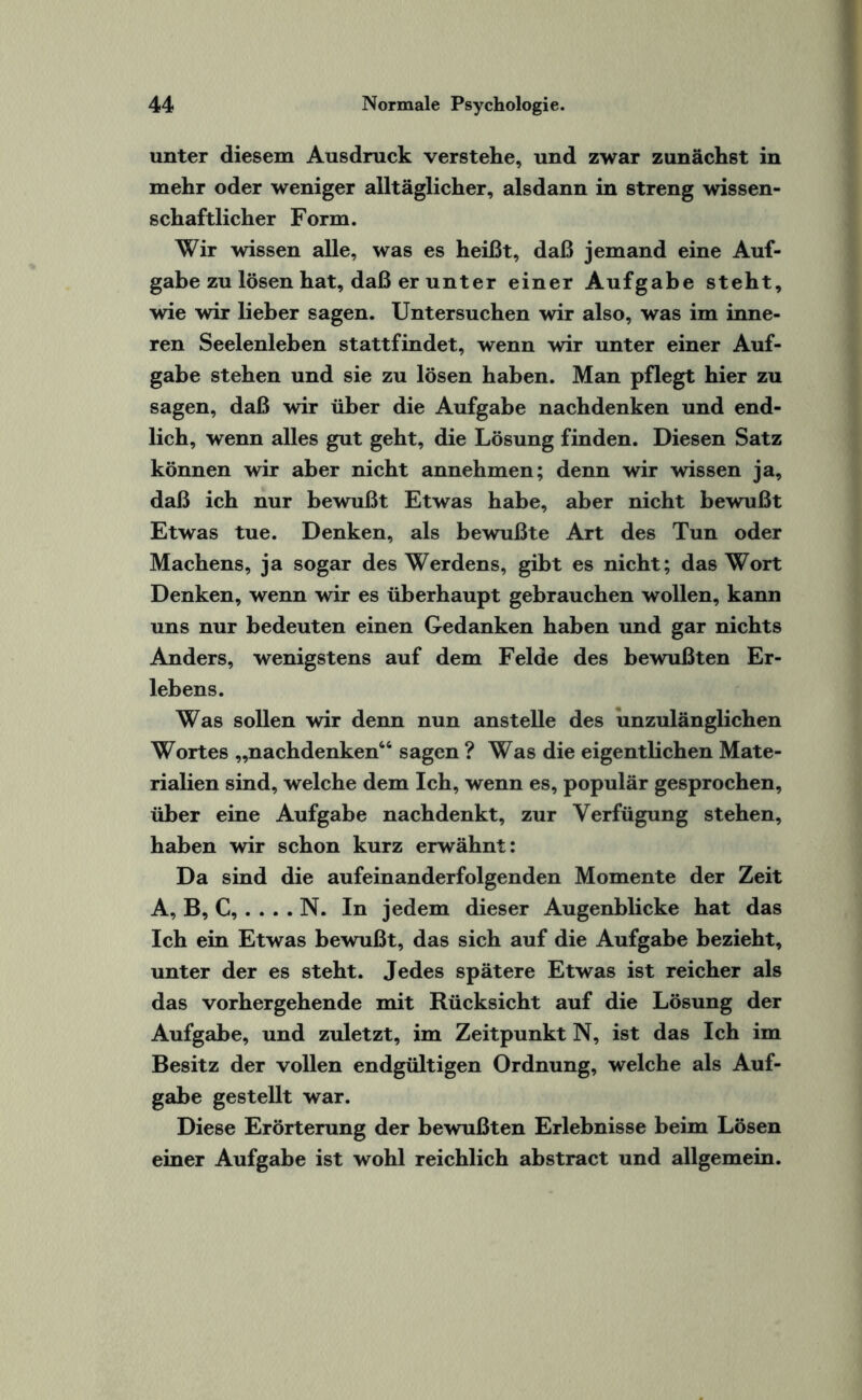 unter diesem Ausdruck verstehe, und zwar zunächst in mehr oder weniger alltäglicher, alsdann in streng wissen¬ schaftlicher Form. Wir wissen alle, was es heißt, daß jemand eine Auf¬ gabe zu lösen hat, daß er unter einer Aufgabe steht, wie wir lieber sagen. Untersuchen wir also, was im inne¬ ren Seelenleben stattfindet, wenn wir unter einer Auf¬ gabe stehen und sie zu lösen haben. Man pflegt hier zu sagen, daß wir über die Aufgabe nachdenken und end¬ lich, wenn alles gut geht, die Lösung finden. Diesen Satz können wir aber nicht annehmen; denn wir wissen ja, daß ich nur bewußt Etwas habe, aber nicht bewußt Etwas tue. Denken, als bewußte Art des Tun oder Mächens, ja sogar des Werdens, gibt es nicht; das Wort Denken, wenn wir es überhaupt gebrauchen wollen, kann uns nur bedeuten einen Gedanken haben und gar nichts Anders, wenigstens auf dem Felde des bewußten Er¬ lebens. Was sollen wir denn nun anstelle des unzulänglichen Wortes „nachdenken46 sagen ? Was die eigentlichen Mate¬ rialien sind, welche dem Ich, wenn es, populär gesprochen, über eine Aufgabe nachdenkt, zur Verfügung stehen, haben wir schon kurz erwähnt: Da sind die aufeinanderfolgenden Momente der Zeit A, B, C, . . . . N. In jedem dieser Augenblicke hat das Ich ein Etwas bewußt, das sich auf die Aufgabe bezieht, unter der es steht. Jedes spätere Etwas ist reicher als das vorhergehende mit Rücksicht auf die Lösung der Aufgabe, und zuletzt, im Zeitpunkt N, ist das Ich im Besitz der vollen endgültigen Ordnung, welche als Auf¬ gabe gestellt war. Diese Erörterung der bewußten Erlebnisse beim Lösen einer Aufgabe ist wohl reichlich abstract und allgemein.