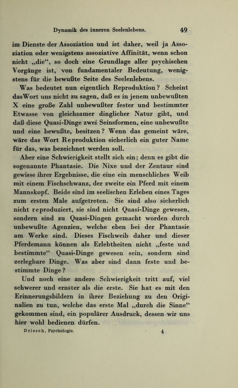 im Dienste der Assoziation und ist daher, weil ja Asso¬ ziation oder wenigstens assoziative Affinität, wenn schon nicht „die64, so doch eine Grundlage aller psychischen Vorgänge ist, von fundamentaler Bedeutung, wenig¬ stens für die bewußte Seite des Seelenlebens. Was bedeutet nun eigentlich Reproduktion ? Scheint das Wort uns nicht zu sagen, daß es in jenem unbewußten X eine große Zahl unbewußter fester und bestimmter Etwasse von gleichsamer dinglicher Natur gibt, und daß diese Quasi-Dinge zwei Seinsformen, eine unbewußte und eine bewußte, besitzen ? Wenn das gemeint wäre, wäre das Wort Reproduktion sicherlich ein guter Name für das, was bezeichnet werden soll. Aber eine Schwierigkeit stellt sich ein; denn es gibt die sogenannte Phantasie. Die Nixe und der Zentaur sind gewisse ihrer Ergebnisse, die eine ein menschliches Weib mit einem Fischschwanz, der zweite ein Pferd mit einem Mannskopf. Beide sind im seelischen Erleben eines Tages zum ersten Male aufgetreten. Sie sind also sicherlich nicht reproduziert, sie sind nicht Quasi-Dinge gewesen, sondern sind zu Quasi-Dingen gemacht worden durch unbewußte Agenzien, welche eben bei der Phantasie am Werke sind. Dieses Fischweib daher und dieser Pferdemann können als Erlebtheiten nicht „feste und bestimmte66 Quasi-Dinge gewesen sein, sondern sind zerlegbare Dinge. Was aber sind dann feste und be¬ stimmte Dinge ? Und noch eine andere Schwierigkeit tritt auf, viel schwerer und ernster als die erste. Sie hat es mit den Erinnerungsbildern in ihrer Beziehung zu den Origi¬ nalien zu tun, welche das erste Mal „durch die Sinne66 gekommen sind, ein populärer Ausdruck, dessen wir uns hier wohl bedienen dürfen. Driesch, Psychologie. 4