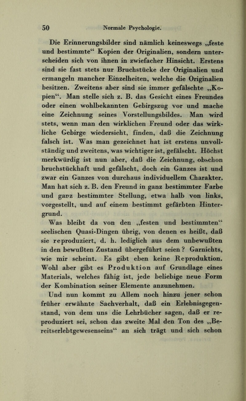 Die Erinnerungsbilder sind nämlich keineswegs „feste und bestimmte64 Kopien der Originalien, sondern unter¬ scheiden sich von ihnen in zwiefacher Hinsicht. Erstens sind sie fast stets nur Bruchstücke der Originalien und ermangeln mancher Einzelheiten, welche die Originalien besitzen. Zweitens aber sind sie immer gefälschte „Ko¬ pien66. Man stelle sich z. B. das Gesicht eines Freundes oder einen wohlbekannten Gebirgszug vor und mache eine Zeichnung seines Vorstellungsbildes. Man wird stets, wenn man den wirklichen Freund oder das wirk¬ liche Gebirge wiedersieht, finden, daß die Zeichnung falsch ist. Was man gezeichnet hat ist erstens unvoll¬ ständig und zweitens, was wichtiger ist, gefälscht. Höchst merkwürdig ist nun aber, daß die Zeichnung, obschon bruchstückhaft und gefälscht, doch ein Ganzes ist und zwar ein Ganzes von durchaus individuellem Charakter. Man hat sich z. B. den Freund in ganz bestimmter Farbe und ganz bestimmter Stellung, etwa halb von links, vorgestellt, und auf einem bestimmt gefärbten Hinter¬ grund. Was bleibt da von den „festen und bestimmten66 seelischen Quasi-Dingen übrig, von denen es heißt, daß sie reproduziert, d. h. lediglich aus dem unbewußten in den bewußten Zustand übergeführt seien ? Garnichts, wie mir scheint. Es gibt eben keine Reproduktion. Wohl aber gibt es Produktion auf Grundlage eines Materials, welches fähig ist, jede beliebige neue Form der Kombination seiner Elemente anzunehmen. Und nun kommt zu Allem noch hinzu jener schon früher erwähnte Sachverhalt, daß ein Erlebnisgegen¬ stand, von dem uns die Lehrbücher sagen, daß er re¬ produziert sei, schon das zweite Mal den Ton des „Be¬ reitserlebtgewesenseins66 an sich trägt und sich schon