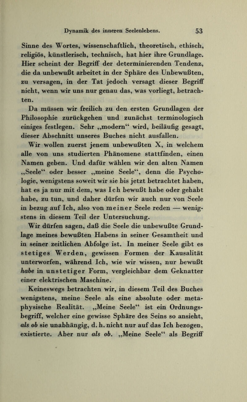 Sinne des Wortes, wissenschaftlich, theoretisch, ethisch, religiös, künstlerisch, technisch, hat hier ihre Grundlage. Hier scheint der Begriff der determinierenden Tendenz, die da unbewußt arbeitet in der Sphäre des Unbewußten, zu versagen, in der Tat jedoch versagt dieser Begriff nicht, wenn wir uns nur genau das, was vorliegt, betrach¬ ten. Da müssen wir freilich zu den ersten Grundlagen der Philosophie zurückgehen und zunächst terminologisch einiges festlegen. Sehr „modern46 wird, beiläufig gesagt, dieser Abschnitt unseres Buches nicht ausfallen. Wir wollen zuerst jenem unbewußten X, in welchem alle von uns studierten Phänomene stattfinden, einen Namen geben. Und dafür wählen wir den alten Namen „Seele44 oder besser „meine Seele44, denn die Psycho¬ logie, wenigstens soweit wir sie bis jetzt betrachtet haben, hat es ja nur mit dem, was Ich bewußt habe oder gehabt habe, zu tun, und daher dürfen wir auch nur von Seele in bezug auf Ich, also von meiner Seele reden — wenig¬ stens in diesem Teil der Untersuchung. Wir dürfen sagen, daß die Seele die unbewußte Grund¬ lage meines bewußten Habens in seiner Gesamtheit und in seiner zeitlichen Abfolge ist. In meiner Seele gibt es stetiges Werden, gewissen Formen der Kausalität unterworfen, während Ich, wie wir wissen, nur bewußt habe in unstetiger Form, vergleichbar dem Geknatter einer elektrischen Maschine. Keineswegs betrachten wir, in diesem Teil des Buches wenigstens, meine Seele als eine absolute oder meta¬ physische Realität. „Meine Seele44 ist ein Ordnungs¬ begriff, welcher eine gewisse Sphäre des Seins so ansieht, als ob sie unabhängig, d. h. nicht nur auf das Ich bezogen, existierte. Aber nur als ob. „Meine Seele44 als Begriff