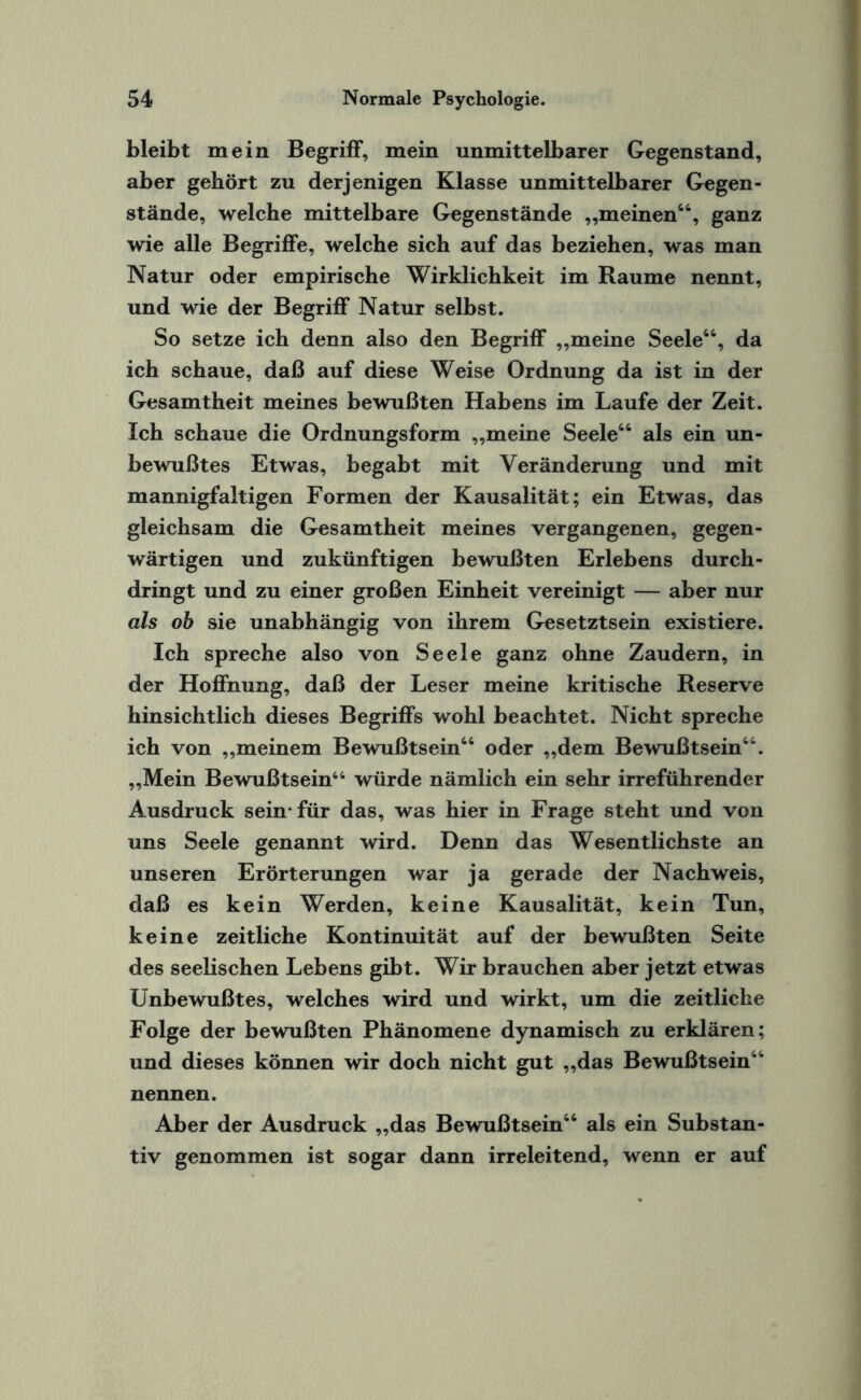 bleibt mein Begriff, mein unmittelbarer Gegenstand, aber gehört zu derjenigen Klasse unmittelbarer Gegen¬ stände, welche mittelbare Gegenstände „meinen46, ganz wie alle Begriffe, welche sich auf das beziehen, was man Natur oder empirische Wirklichkeit im Raume nennt, und wie der Begriff Natur selbst. So setze ich denn also den Begriff „meine Seele44, da ich schaue, daß auf diese Weise Ordnung da ist in der Gesamtheit meines bewußten Habens im Laufe der Zeit. Ich schaue die Ordnungsform „meine Seele44 als ein un¬ bewußtes Etwas, begabt mit Veränderung und mit mannigfaltigen Formen der Kausalität; ein Etwas, das gleichsam die Gesamtheit meines vergangenen, gegen¬ wärtigen und zukünftigen bewußten Erlebens durch¬ dringt und zu einer großen Einheit vereinigt — aber nur als ob sie unabhängig von ihrem Gesetztsein existiere. Ich spreche also von Seele ganz ohne Zaudern, in der Hoffnung, daß der Leser meine kritische Reserve hinsichtlich dieses Begriffs wohl beachtet. Nicht spreche ich von „meinem Bewußtsein46 oder „dem Bewußtsein44. „Mein Bewußtsein44 würde nämlich ein sehr irreführender Ausdruck sein-für das, was hier in Frage steht und von uns Seele genannt wird. Denn das Wesentlichste an unseren Erörterungen war ja gerade der Nachweis, daß es kein Werden, keine Kausalität, kein Tun, keine zeitliche Kontinuität auf der bewußten Seite des seelischen Lebens gibt. Wir brauchen aber jetzt etwas Unbewußtes, welches wird und wirkt, um die zeitliche Folge der bewußten Phänomene dynamisch zu erklären; und dieses können wir doch nicht gut „das Bewußtsein44 nennen. Aber der Ausdruck „das Bewußtsein44 als ein Substan¬ tiv genommen ist sogar dann irreleitend, wenn er auf