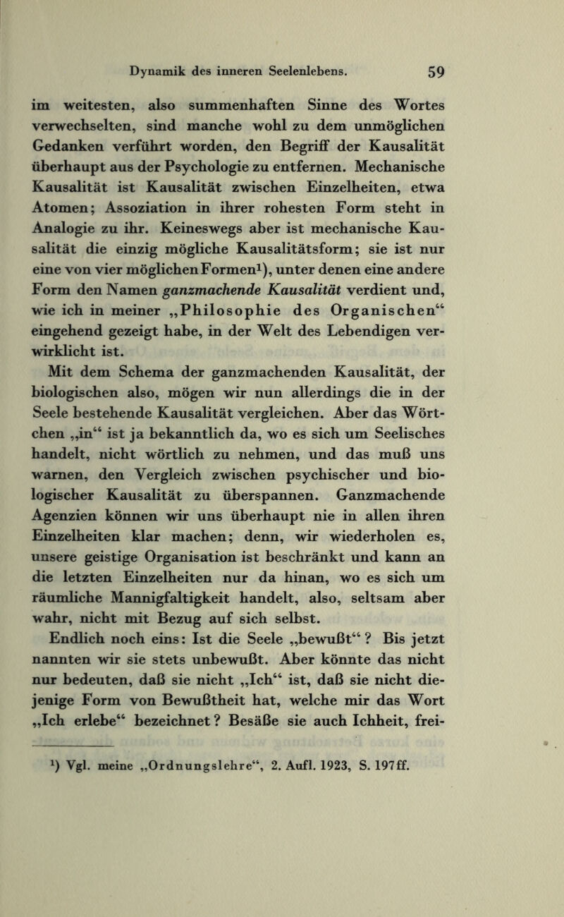 im weitesten, also summenhaften Sinne des Wortes verwechselten, sind manche wohl zu dem unmöglichen Gedanken verführt worden, den Begriff der Kausalität überhaupt aus der Psychologie zu entfernen. Mechanische Kausalität ist Kausalität zwischen Einzelheiten, etwa Atomen; Assoziation in ihrer rohesten Form steht in Analogie zu ihr. Keineswegs aber ist mechanische Kau¬ salität die einzig mögliche Kausalitätsform; sie ist nur eine von vier möglichen Formen1), unter denen eine andere Form den Namen ganzmachende Kausalität verdient und, wie ich in meiner „Philosophie des Organischen64 eingehend gezeigt habe, in der Welt des Lebendigen ver¬ wirklicht ist. Mit dem Schema der ganzmachenden Kausalität, der biologischen also, mögen wir nun allerdings die in der Seele bestehende Kausalität vergleichen. Aber das Wört¬ chen „in66 ist ja bekanntlich da, wo es sich um Seelisches handelt, nicht wörtlich zu nehmen, und das muß uns warnen, den Vergleich zwischen psychischer und bio¬ logischer Kausalität zu überspannen. Ganzmachende Agenzien können wir uns überhaupt nie in allen ihren Einzelheiten klar machen; denn, wir wiederholen es, unsere geistige Organisation ist beschränkt und kann an die letzten Einzelheiten nur da hinan, wo es sich um räumliche Mannigfaltigkeit handelt, also, seltsam aber wahr, nicht mit Bezug auf sich selbst. Endlich noch eins: Ist die Seele „bewußt66 ? Bis jetzt nannten wir sie stets unbewußt. Aber könnte das nicht nur bedeuten, daß sie nicht „Ich66 ist, daß sie nicht die¬ jenige Form von Bewußtheit hat, welche mir das Wort „Ich erlebe66 bezeichnet ? Besäße sie auch Ichheit, frei- *) Vgl. meine „Ordnungslehre“, 2. Aufl. 1923, S. 197ff.