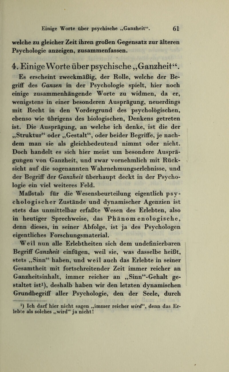 welche zu gleicher Zeit ihren großen Gegensatz zur älteren Psychologie anzeigen, zusammenfassen. 4. Einige Worte über psychische „Ganzheit“. Es erscheint zweckmäßig, der Rolle, welche der Be¬ griff des Ganzen in der Psychologie spielt, hier noch einige zusammenhängende Worte zu widmen, da er, wenigstens in einer besonderen Ausprägung, neuerdings mit Recht in den Vordergrund des psychologischen, ebenso wie übrigens des biologischen, Denkens getreten ist. Die Ausprägung, an welche ich denke, ist die der „Struktur“ oder „Gestalt“, oder beider Begriffe, je nach¬ dem man sie als gleichbedeutend nimmt oder nicht. Doch handelt es sich hier meist um besondere Ausprä¬ gungen von Ganzheit, und zwar vornehmlich mit Rück¬ sicht auf die sogenannten Wahrnehmungserlebnisse, und der Begriff der Ganzheit überhaupt deckt in der Psycho¬ logie ein viel weiteres Feld. Maßstab für die Wesensbeurteilung eigentlich psy¬ chologischer Zustände und dynamischer Agenzien ist stets das unmittelbar erfaßte Wesen des Erlebten, also in heutiger Sprechweise, das Phänomenologische, denn dieses, in seiner Abfolge, ist ja des Psychologen eigentliches Forschungsmaterial. Weil nun alle Erlebtheiten sich dem undefinierbaren Begriff Ganzheit einfügen, weil sie, was dasselbe heißt, stets „Sinn“ haben, und weil auch das Erlebte in seiner Gesamtheit mit fortschreitender Zeit immer reicher an Ganzheitsinhalt, immer reicher an „Sinn“-Gehalt ge¬ staltet ist1), deshalb haben wir den letzten dynamischen Grundbegriff aller Psychologie, den der Seele, durch x) Ich darf hier nicht sagen „immer reicher wird“, denn das Er¬ lebte als solches „wird“ j a nicht!