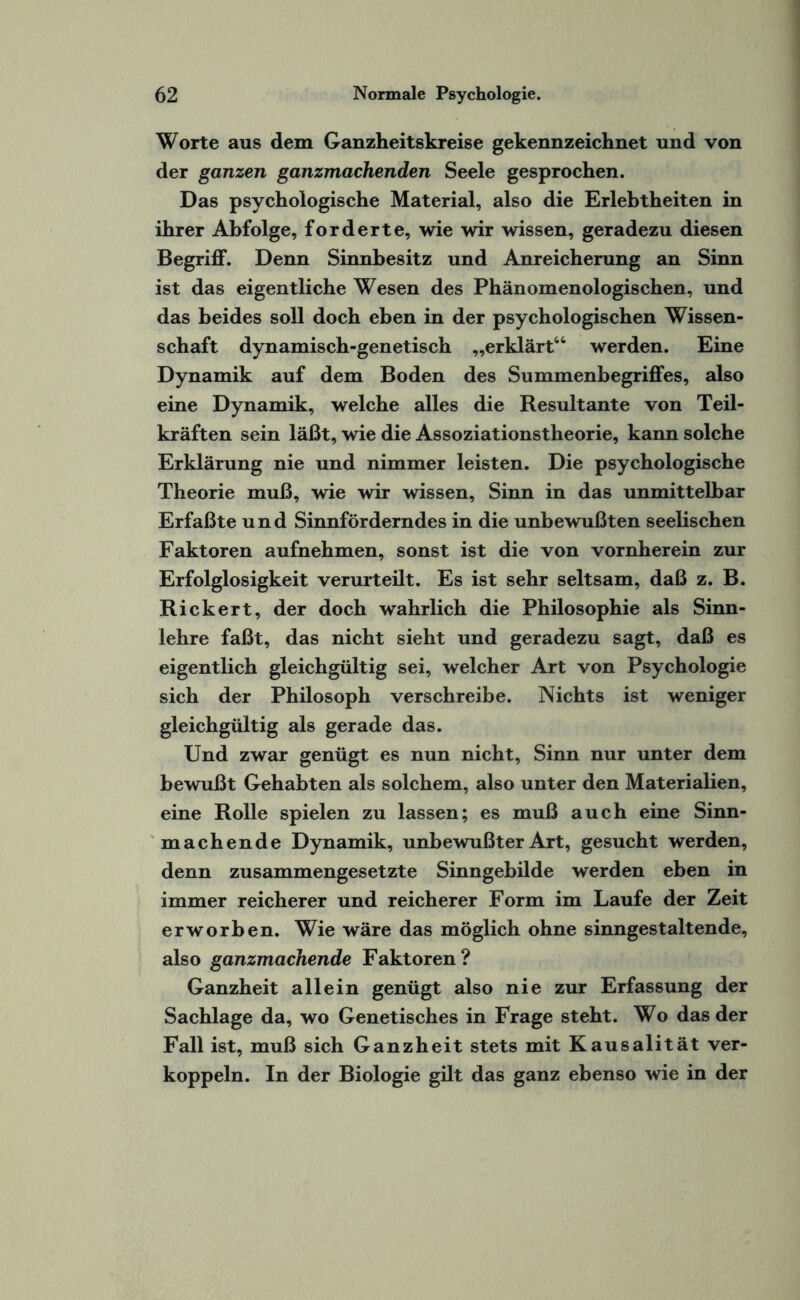 Worte aus dem Ganzheitskreise gekennzeichnet und von der ganzen ganzmachenden Seele gesprochen. Das psychologische Material, also die Erlebtheiten in ihrer Abfolge, forderte, wie wir wissen, geradezu diesen Begriff. Denn Sinnbesitz und Anreicherung an Sinn ist das eigentliche Wesen des Phänomenologischen, und das beides soll doch eben in der psychologischen Wissen¬ schaft dynamisch-genetisch „erklärt44 werden. Eine Dynamik auf dem Boden des Summenbegriffes, also eine Dynamik, welche alles die Resultante von Teil¬ kräften sein läßt, wie die Assoziationstheorie, kann solche Erklärung nie und nimmer leisten. Die psychologische Theorie muß, wie wir wissen, Sinn in das unmittelbar Erfaßte und Sinnförderndes in die unbewußten seelischen Faktoren aufnehmen, sonst ist die von vornherein zur Erfolglosigkeit verurteilt. Es ist sehr seltsam, daß z. B. Rickert, der doch wahrlich die Philosophie als Sinn¬ lehre faßt, das nicht sieht und geradezu sagt, daß es eigentlich gleichgültig sei, welcher Art von Psychologie sich der Philosoph verschreibe. Nichts ist weniger gleichgültig als gerade das. Und zwar genügt es nun nicht, Sinn nur unter dem bewußt Gehabten als solchem, also unter den Materialien, eine Rolle spielen zu lassen; es muß auch eine Sinn¬ machende Dynamik, unbewußter Art, gesucht werden, denn zusammengesetzte Sinngebilde werden eben in immer reicherer und reicherer Form im Laufe der Zeit erworben. Wie wäre das möglich ohne sinngestaltende, also ganzmachende Faktoren? Ganzheit allein genügt also nie zur Erfassung der Sachlage da, wo Genetisches in Frage steht. Wo das der Fall ist, muß sich Ganzheit stets mit Kausalität ver¬ koppeln. In der Biologie gilt das ganz ebenso wie in der