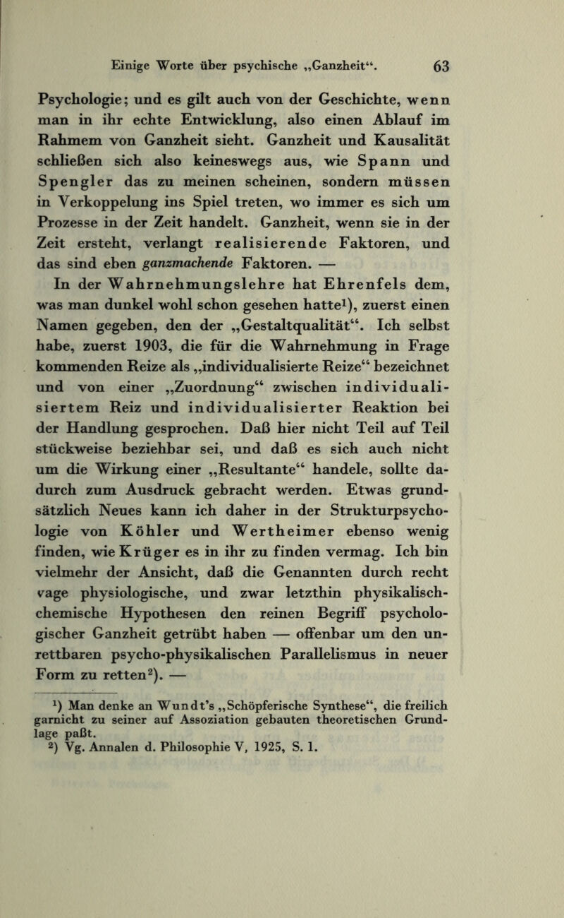 Psychologie; und es gilt auch von der Geschichte, wenn man in ihr echte Entwicklung, also einen Ablauf im Rahmem von Ganzheit sieht. Ganzheit und Kausalität schließen sich also keineswegs aus, wie Spann und Spengler das zu meinen scheinen, sondern müssen in Verkoppelung ins Spiel treten, wo immer es sich um Prozesse in der Zeit handelt. Ganzheit, wenn sie in der Zeit ersteht, verlangt realisierende Faktoren, und das sind eben ganzmachende Faktoren. — In der Wahrnehmungslehre hat Ehrenfels dem, was man dunkel wohl schon gesehen hatte1), zuerst einen Namen gegeben, den der „Gestaltqualität64. Ich selbst habe, zuerst 1903, die für die Wahrnehmung in Frage kommenden Reize als „individualisierte Reize46 bezeichnet und von einer „Zuordnung64 zwischen individuali¬ siertem Reiz und individualisierter Reaktion bei der Handlung gesprochen. Daß hier nicht Teil auf Teil stückweise beziehbar sei, und daß es sich auch nicht um die Wirkung einer „Resultante44 handele, sollte da¬ durch zum Ausdruck gebracht werden. Etwas grund¬ sätzlich Neues kann ich daher in der Strukturpsycho¬ logie von Köhler und Wertheimer ebenso wenig finden, wie Krüger es in ihr zu finden vermag. Ich bin vielmehr der Ansicht, daß die Genannten durch recht vage physiologische, und zwar letzthin physikalisch¬ chemische Hypothesen den reinen Begriff psycholo¬ gischer Ganzheit getrübt haben — offenbar um den un¬ rettbaren psycho-physikalischen Parallelismus in neuer Form zu retten2). — x) Man denke an Wundt’s „Schöpferische Synthese“, die freilich garnicht zu seiner auf Assoziation gebauten theoretischen Grund¬ lage paßt. 2) Vg. Annalen d. Philosophie V, 1925, S. 1.