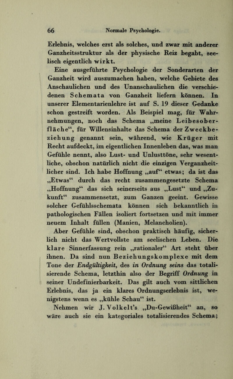 Erlebnis, welches erst als solches, und zwar mit anderer Ganzheitsstruktur als der physische Reiz begabt, see¬ lisch eigentlich wirkt. Eine ausgeführte Psychologie der Sonderarten der Ganzheit wird auszumachen haben, welche Gebiete des Anschaulichen und des Unanschaulichen die verschie¬ denen Schemata von Ganzheit liefern können. In unserer Elementarienlehre ist auf S. 19 dieser Gedanke schon gestreift worden. Als Beispiel mag, für Wahr¬ nehmungen, noch das Schema „meine Leibesober¬ fläche“, für Willensinhalte das Schema der Zweckbe¬ ziehung genannt sein, während, wie Krüger mit Recht aufdeckt, im eigentlichen Innenleben das, was man Gefühle nennt, also Lust- und Unlusttöne, sehr wesent¬ liche, obschon natürlich nicht die einzigen Verganzheit- licher sind. Ich habe Hoffnung „auf“ etwas; da ist das „Etwas“ durch das recht zusammengesetzte Schema „Hoffnung“ das sich seinerseits aus „Lust“ und „Zu¬ kunft“ zusammensetzt, zum Ganzen geeint. Gewisse solcher Gefühlsschemata können sich bekanntlich in pathologischen Fällen isoliert fortsetzen und mit immer neuem Inhalt füllen (Manien, Melancholien). Aber Gefühle sind, obschon praktisch häufig, sicher¬ lich nicht das Wertvollste am seelischen Leben. Die klare Sinnerfassung rein „rationaler“ Art steht über ihnen. Da sind nun Beziehungskomplexe mit dem Tone der Endgültigkeit, des in Ordnung seins das totali- sierende Schema, letzthin also der Begriff Ordnung in seiner Undefinierbarkeit. Das gilt auch vom sittlichen Erlebnis, das ja ein klares Ordnungserlebnis ist, we¬ nigstens wenn es „kühle Schau“ ist. Nehmen wir J. Yolkelt’s „Du-Gewißheit“ an, so wäre auch sie ein kategoriales totalisierendes Schema;