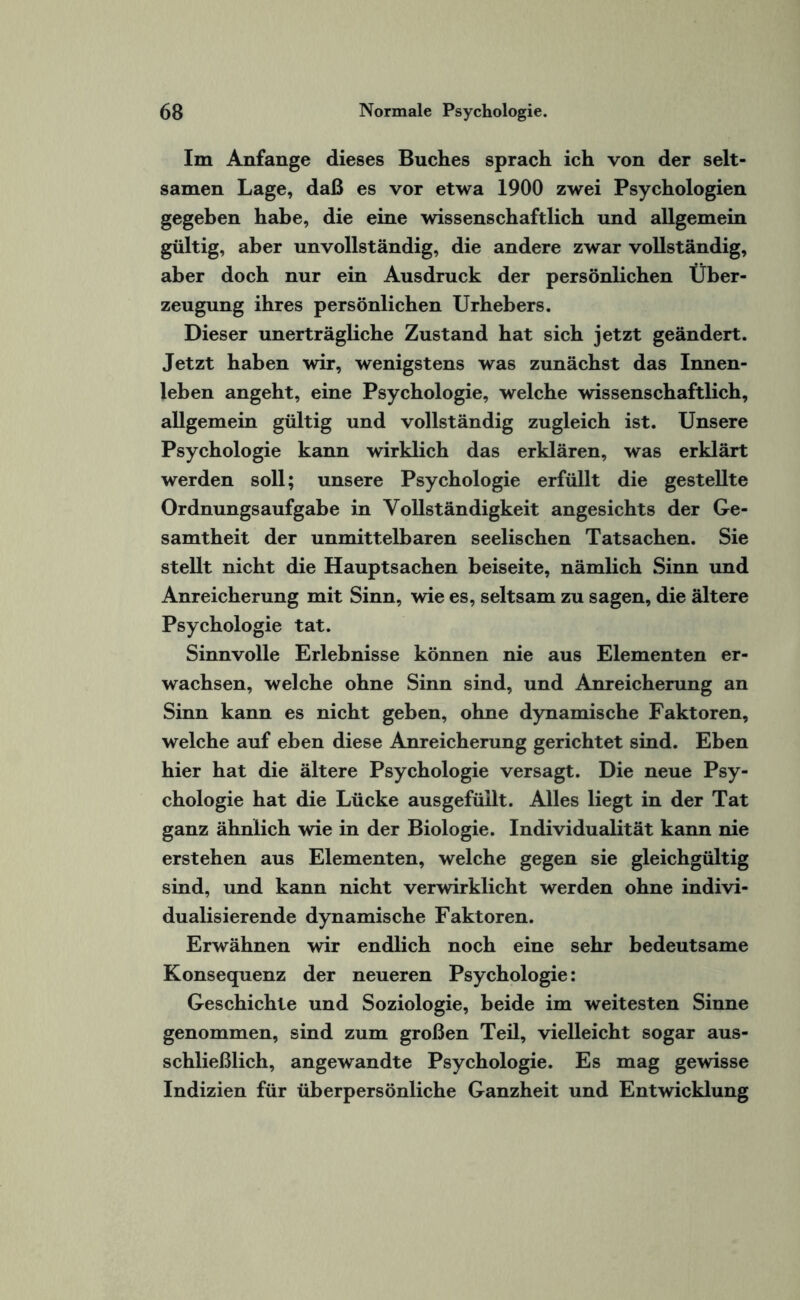Im Anfänge dieses Buches sprach ich von der selt¬ samen Lage, daß es vor etwa 1900 zwei Psychologien gegeben habe, die eine wissenschaftlich und allgemein gültig, aber unvollständig, die andere zwar vollständig, aber doch nur ein Ausdruck der persönlichen Über¬ zeugung ihres persönlichen Urhebers. Dieser unerträgliche Zustand hat sich jetzt geändert. Jetzt haben wir, wenigstens was zunächst das Innen¬ leben angeht, eine Psychologie, welche wissenschaftlich, allgemein gültig und vollständig zugleich ist. Unsere Psychologie kann wirklich das erklären, was erklärt werden soll; unsere Psychologie erfüllt die gestellte Ordnungsaufgabe in Vollständigkeit angesichts der Ge¬ samtheit der unmittelbaren seelischen Tatsachen. Sie stellt nicht die Hauptsachen beiseite, nämlich Sinn und Anreicherung mit Sinn, wie es, seltsam zu sagen, die ältere Psychologie tat. Sinnvolle Erlebnisse können nie aus Elementen er¬ wachsen, welche ohne Sinn sind, und Anreicherung an Sinn kann es nicht geben, ohne dynamische Faktoren, welche auf eben diese Anreicherung gerichtet sind. Eben hier hat die ältere Psychologie versagt. Die neue Psy¬ chologie hat die Lücke aus gefüllt. Alles liegt in der Tat ganz ähnlich wie in der Biologie. Individualität kann nie erstehen aus Elementen, welche gegen sie gleichgültig sind, und kann nicht verwirklicht werden ohne indivi¬ dualisierende dynamische Faktoren. Erwähnen wir endlich noch eine sehr bedeutsame Konsequenz der neueren Psychologie: Geschichte und Soziologie, beide im weitesten Sinne genommen, sind zum großen Teil, vielleicht sogar aus¬ schließlich, angewandte Psychologie. Es mag gewisse Indizien für überpersönliche Ganzheit und Entwicklung
