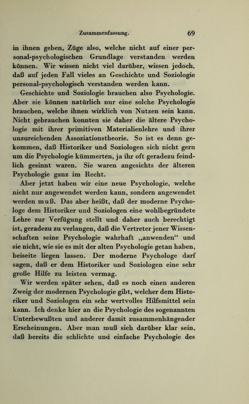 in ihnen geben, Züge also, welche nicht auf einer per¬ sonal-psychologischen Grundlage verstanden werden können. Wir wissen nicht viel darüber, wissen jedoch, daß auf jeden Fall vieles an Geschichte und Soziologie personal-psychologisch verstanden werden kann. Geschichte und Soziologie brauchen also Psychologie. Aber sie können natürlich nur eine solche Psychologie brauchen, welche ihnen wirklich von Nutzen sein kann. Nicht gebrauchen konnten sie daher die ältere Psycho¬ logie mit ihrer primitiven Materialienlehre und ihrer unzureichenden Assoziationstheorie. So ist es denn ge¬ kommen, daß Historiker und Soziologen sich nicht gern um die Psychologie kümmerten, ja ihr oft geradezu feind¬ lich gesinnt waren. Sie waren angesichts der älteren Psychologie ganz im Recht. Aber jetzt haben wir eine neue Psychologie, welche nicht nur angewendet werden kann, sondern angewendet werden muß. Das aber heißt, daß der moderne Psycho¬ loge dem Historiker und Soziologen eine wohlbegründete Lehre zur Verfügung stellt und daher auch berechtigt ist, geradezu zu verlangen, daß die Vertreter jener Wissen¬ schaften seine Psychologie wahrhaft „anwenden44 und sie nicht, wie sie es mit der alten Psychologie getan haben, beiseite liegen lassen. Der moderne Psychologe darf sagen, daß er dem Historiker und Soziologen eine sehr große Hilfe zu leisten vermag. Wir werden später sehen, daß es noch einen anderen Zweig der modernen Psychologie gibt, welcher dem Histo¬ riker und Soziologen ein sehr wertvolles Hilfsmittel sein kann. Ich denke hier an die Psychologie des sogenannten Unterbewußten und anderer damit zusammenhängender Erscheinungen. Aber man muß sich darüber klar sein, daß bereits die schlichte und. einfache Psychologie des