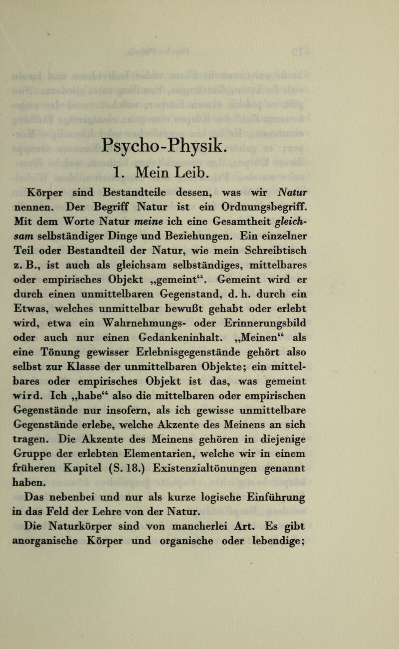 Psycho-Physik. 1. Mein Leib. Körper sind Bestandteile dessen, was wir Natur nennen. Der Begriff Natur ist ein Ordnungsbegriff. Mit dem Worte Natur meine ich eine Gesamtheit gleich¬ sam selbständiger Dinge und Beziehungen. Ein einzelner Teil oder Bestandteil der Natur, wie mein Schreibtisch z. B., ist auch als gleichsam selbständiges, mittelbares oder empirisches Objekt „gemeint64. Gemeint wird er durch einen unmittelbaren Gegenstand, d. h. durch ein Etwas, welches unmittelbar bewußt gehabt oder erlebt wird, etwa ein Wahrnehmungs- oder Erinnerungsbild oder auch nur einen Gedankeninhalt. „Meinen46 als eine Tönung gewisser Erlebnisgegenstände gehört also selbst zur Klasse der unmittelbaren Objekte; ein mittel¬ bares oder empirisches Objekt ist das, was gemeint wird. Ich „habe44 also die mittelbaren oder empirischen Gegenstände nur insofern, als ich gewisse unmittelbare Gegenstände erlebe, welche Akzente des Meinens an sich tragen. Die Akzente des Meinens gehören in diejenige Gruppe der erlebten Elementarien, welche wir in einem früheren Kapitel (S. 18.) Existenzialtönungen genannt haben. Das nebenbei und nur als kurze logische Einführung in das Feld der Lehre von der Natur. Die Naturkörper sind von mancherlei Art. Es gibt anorganische Körper und organische oder lebendige;