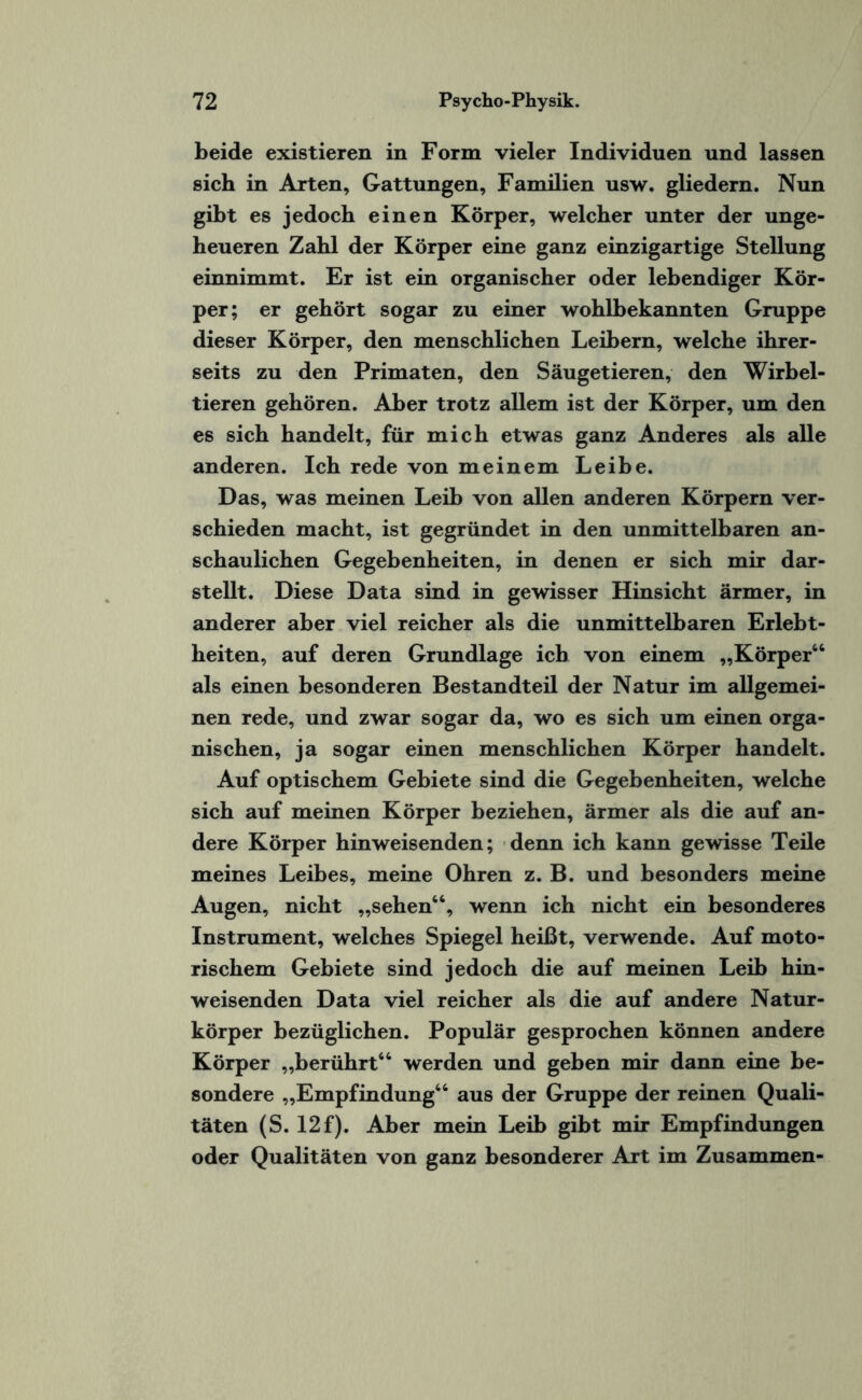 beide existieren in Form vieler Individuen und lassen sich in Arten, Gattungen, Familien usw. gliedern. Nun gibt es jedoch einen Körper, welcher unter der unge¬ heueren Zahl der Körper eine ganz einzigartige Stellung einnimmt. Er ist ein organischer oder lebendiger Kör¬ per; er gehört sogar zu einer wohlbekannten Gruppe dieser Körper, den menschlichen Leibern, welche ihrer¬ seits zu den Primaten, den Säugetieren, den Wirbel¬ tieren gehören. Aber trotz allem ist der Körper, um den es sich handelt, für mich etwas ganz Anderes als alle anderen. Ich rede von meinem Leibe. Das, was meinen Leib von allen anderen Körpern ver¬ schieden macht, ist gegründet in den unmittelbaren an¬ schaulichen Gegebenheiten, in denen er sich mir dar¬ stellt. Diese Data sind in gewisser Hinsicht ärmer, in anderer aber viel reicher als die unmittelbaren Erlebt- heiten, auf deren Grundlage ich von einem „Körper“ als einen besonderen Bestandteil der Natur im allgemei¬ nen rede, und zwar sogar da, wo es sich um einen orga¬ nischen, ja sogar einen menschlichen Körper handelt. Auf optischem Gebiete sind die Gegebenheiten, welche sich auf meinen Körper beziehen, ärmer als die auf an¬ dere Körper hinweisenden; denn ich kann gewisse Teile meines Leibes, meine Ohren z. B. und besonders meine Augen, nicht „sehen“, wenn ich nicht ein besonderes Instrument, welches Spiegel heißt, verwende. Auf moto¬ rischem Gebiete sind jedoch die auf meinen Leib hin¬ weisenden Data viel reicher als die auf andere Natur¬ körper bezüglichen. Populär gesprochen können andere Körper „berührt“ werden und geben mir dann eine be¬ sondere „Empfindung“ aus der Gruppe der reinen Quali¬ täten (S. 12f). Aber mein Leib gibt mir Empfindungen oder Qualitäten von ganz besonderer Art im Zusammen-