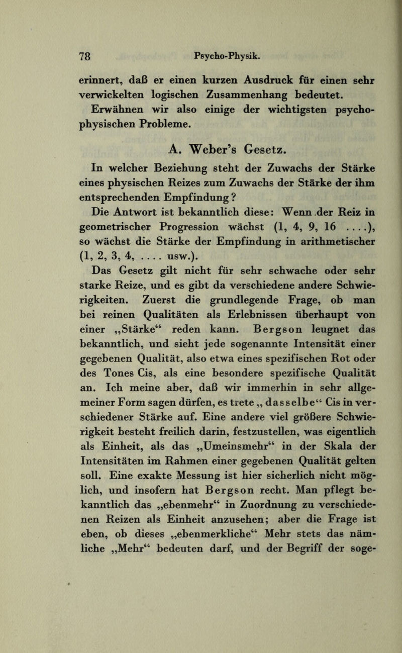 erinnert, daß er einen kurzen Ausdruck für einen sehr verwickelten logischen Zusammenhang bedeutet. Erwähnen wir also einige der wichtigsten psycho¬ physischen Probleme. A. Weber’s Gesetz. In welcher Beziehung steht der Zuwachs der Stärke eines physischen Reizes zum Zuwachs der Stärke der ihm entsprechenden Empfindung ? Die Antwort ist bekanntlich diese: Wenn der Reiz in geometrischer Progression wächst (1, 4, 9, 16 so wächst die Stärke der Empfindung in arithmetischer (1, 2, 3, 4,-usw.). Das Gesetz gilt nicht für sehr schwache oder sehr starke Reize, und es gibt da verschiedene andere Schwie¬ rigkeiten. Zuerst die grundlegende Frage, ob man bei reinen Qualitäten als Erlebnissen überhaupt von einer „Stärke66 reden kann. Bergson leugnet das bekanntlich, und sieht jede sogenannte Intensität einer gegebenen Qualität, also etwa eines spezifischen Rot oder des Tones Cis, als eine besondere spezifische Qualität an. Ich meine aber, daß wir immerhin in sehr allge¬ meiner Form sagen dürfen, es trete,, dasselbe“ Cis in ver¬ schiedener Stärke auf. Eine andere viel größere Schwie¬ rigkeit besteht freilich darin, festzustellen, was eigentlich als Einheit, als das „Umeinsmehr66 in der Skala der Intensitäten im Rahmen einer gegebenen Qualität gelten soll. Eine exakte Messung ist hier sicherlich nicht mög¬ lich, und insofern hat Bergson recht. Man pflegt be¬ kanntlich das „ebenmehr66 in Zuordnung zu verschiede¬ nen Reizen als Einheit anzusehen; aber die Frage ist eben, ob dieses „ebenmerkliche66 Mehr stets das näm¬ liche „Mehr66 bedeuten darf, und der Begriff der söge-