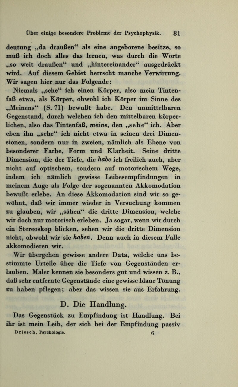 deutung „da draußen66 als eine angeborene besitze, so muß ich doch alles das lernen, was durch die Worte „so weit draußen66 und „hintereinander66 ausgedrückt wird. Auf diesem Gebiet herrscht manche Verwirrung. Wir sagen hier nur das Folgende: Niemals „sehe66 ich einen Körper, also mein Tinten¬ faß etwa, als Körper, obwohl ich Körper im Sinne des „Meinens66 (S. 71) bewußt habe* Den unmittelbaren Gegenstand, durch welchen ich den mittelbaren körper¬ lichen, also das Tintenfaß, meine, den „sehe66 ich. Aber eben ihn „sehe66 ich nicht etwa in seinen drei Dimen¬ sionen, sondern nur in zweien, nämlich als Ebene von besonderer Farbe, Form und Klarheit. Seine dritte Dimension, die der Tiefe, die habe ich freilich auch, aber nicht auf optischem, sondern auf motorischem Wege, indem ich nämlich gewisse Leibesempfindungen in meinem Auge als Folge der sogenannten Akkomodation bewußt erlebe. An diese Akkomodation sind wir so ge¬ wöhnt, daß wir immer wieder in Versuchung kommen zu glauben, wir „sähen66 die dritte Dimension, welche wir doch nur motorisch erleben. Ja sogar, wenn wir durch ein Stereoskop blicken, sehen wir die dritte Dimension nicht, obwohl wir sie haben. Denn auch in diesem Falle akkomodieren wir. Wir übergehen gewisse andere Data, welche uns be¬ stimmte Urteile über die Tiefe von Gegenständen er¬ lauben. Maler kennen sie besonders gut und wissen z. B., daß sehr entfernte Gegenstände eine gewisse blaue Tönung zu haben pflegen; aber das wissen sie aus Erfahrung. D. Die Handlung. Das Gegenstück zu Empfindung ist Handlung. Bei ihr ist mein Leib, der sich bei der Empfindung passiv Driesch, Psychologie. 0