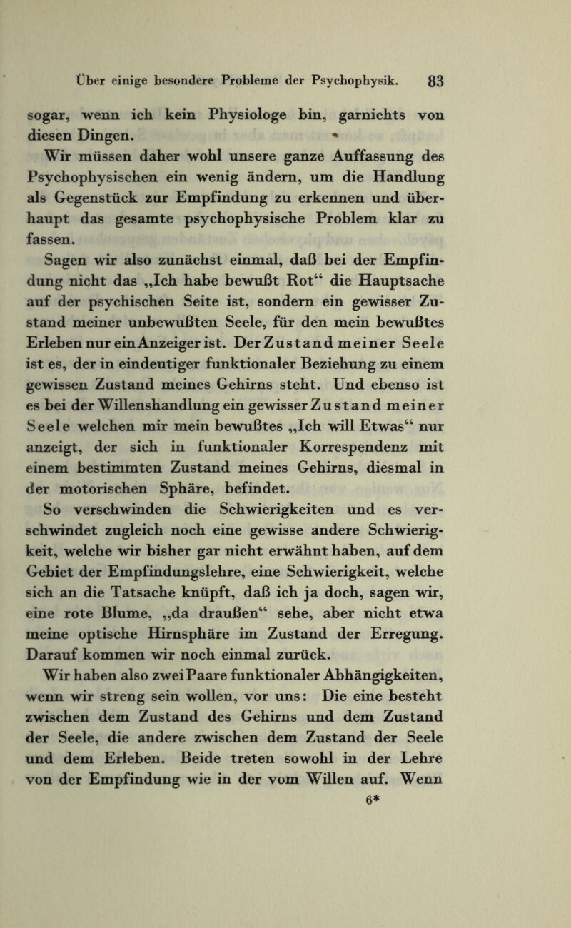 sogar, wenn ich kein Physiologe bin, garnichts von diesen Dingen. * Wir müssen daher wohl unsere ganze Auffassung des Psychophysischen ein wenig ändern, um die Handlung als Gegenstück zur Empfindung zu erkennen und über¬ haupt das gesamte psychophysische Problem klar zu fassen. Sagen wir also zunächst einmal, daß bei der Empfin¬ dung nicht das „Ich habe bewußt Rot“ die Hauptsache auf der psychischen Seite ist, sondern ein gewisser Zu¬ stand meiner unbewußten Seele, für den mein bewußtes Erleben nur ein Anzeiger ist. Der Zustand meiner Seele ist es, der in eindeutiger funktionaler Beziehung zu einem gewissen Zustand meines Gehirns steht. Und ebenso ist es bei der Willenshandlung ein gewisser Zustand meiner Seele welchen mir mein bewußtes „Ich will Etwas“ nur anzeigt, der sich in funktionaler Korrespendenz mit einem bestimmten Zustand meines Gehirns, diesmal in der motorischen Sphäre, befindet. So verschwinden die Schwierigkeiten und es ver¬ schwindet zugleich noch eine gewisse andere Schwierig¬ keit, welche wir bisher gar nicht erwähnt haben, auf dem Gebiet der Empfindungslehre, eine Schwierigkeit, welche sich an die Tatsache knüpft, daß ich ja doch, sagen wir, eine rote Blume, „da draußen“ sehe, aber nicht etwa meine optische Hirnsphäre im Zustand der Erregung. Darauf kommen wir noch einmal zurück. Wir haben also zwei Paare funktionaler Abhängigkeiten, wenn wir streng sein wollen, vor uns: Die eine besteht zwischen dem Zustand des Gehirns und dem Zustand der Seele, die andere zwischen dem Zustand der Seele und dem Erleben. Beide treten sowohl in der Lehre von der Empfindung wie in der vom Willen auf. Wenn 6*