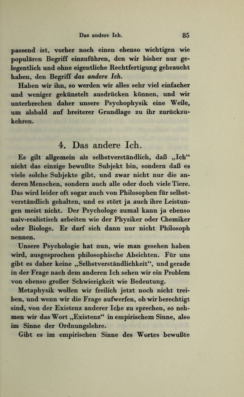 passend ist, vorher noch einen ebenso wichtigen wie populären Begriff einzuführen, den wir bisher nur ge¬ legentlich und ohne eigentliche Rechtfertigung gebraucht haben, den Begriff das andere Ich. Haben wir ihn, so werden wir alles sehr viel einfacher und weniger gekünstelt ausdrücken können, und wir unterbrechen daher unsere Psychophysik eine Weile, um alsbald auf breiterer Grundlage zu ihr zurückzu¬ kehren. 4. Das andere Ich. Es gilt allgemein als selbstverständlich, daß „Ich44 nicht das einzige bewußte Subjekt bin, sondern daß es viele solche Subjekte gibt, und zwar nicht nur die an¬ deren Menschen, sondern auch alle oder doch viele Tiere. Das wird leider oft sogar auch von Philosophen für selbst¬ verständlich gehalten, und es stört ja auch ihre Leistun¬ gen meist nicht. Der Psychologe zumal kann ja ebenso naiv-realistisch arbeiten wie der Physiker oder Chemiker oder Biologe. Er darf sich dann nur nicht Philosoph nennen. Unsere Psychologie hat nun, wie man gesehen haben wird, ausgesprochen philosophische Absichten. Für uns gibt es daher keine „Selbstverständlichkeit44, und gerade in der Frage nach dem anderen Ich sehen wir ein Problem von ebenso großer Schwierigkeit wie Bedeutung. Metaphysik wollen wir freilich jetzt noch nicht trei¬ ben, und wenn wir die Frage aufwerfen, ob wir berechtigt sind, von der Existenz anderer lebe zu sprechen, so neh¬ men wir das Wort „Existenz44 in empirischem Sinne, also im Sinne der Ordnungslehre. Gibt es im empirischen Sinne des Wortes bewußte