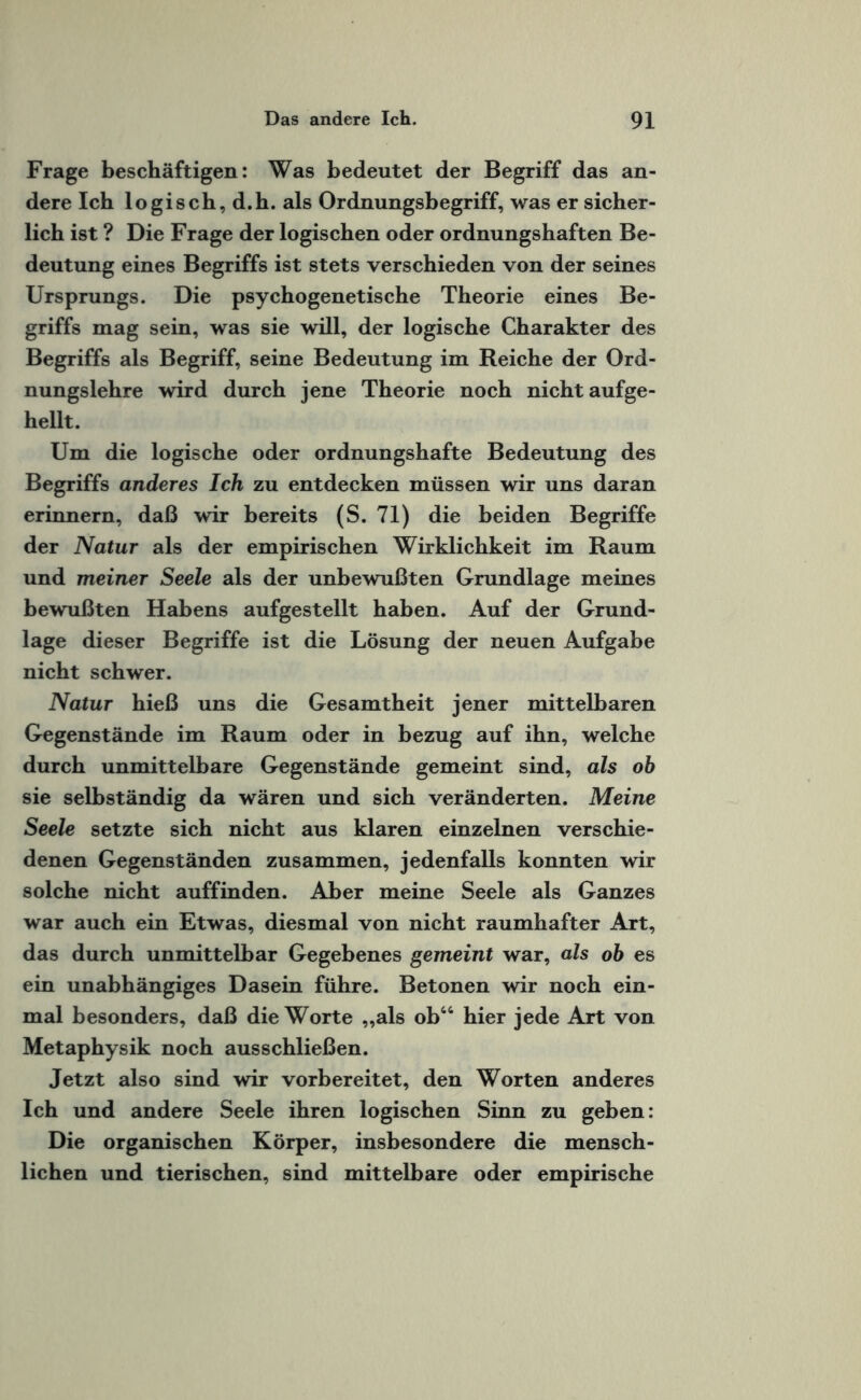 Frage beschäftigen: Was bedeutet der Begriff das an¬ dere Ich logisch, d.h. als Ordnungsbegriff, was er sicher¬ lich ist ? Die Frage der logischen oder ordnungshaften Be¬ deutung eines Begriffs ist stets verschieden von der seines Ursprungs. Die psychogenetische Theorie eines Be¬ griffs mag sein, was sie will, der logische Charakter des Begriffs als Begriff, seine Bedeutung im Reiche der Ord¬ nungslehre wird durch jene Theorie noch nicht aufge¬ hellt. Um die logische oder ordnungshafte Bedeutung des Begriffs anderes Ich zu entdecken müssen wir uns daran erinnern, daß wir bereits (S. 71) die beiden Begriffe der Natur als der empirischen Wirklichkeit im Raum und meiner Seele als der unbewußten Grundlage meines bewußten Habens aufgestellt haben. Auf der Grund¬ lage dieser Begriffe ist die Lösung der neuen Aufgabe nicht schwer. Natur hieß uns die Gesamtheit jener mittelbaren Gegenstände im Raum oder in bezug auf ihn, welche durch unmittelbare Gegenstände gemeint sind, als ob sie selbständig da wären und sich veränderten. Meine Seele setzte sich nicht aus klaren einzelnen verschie¬ denen Gegenständen zusammen, jedenfalls konnten wir solche nicht auffinden. Aber meine Seele als Ganzes war auch ein Etwas, diesmal von nicht raumhafter Art, das durch unmittelbar Gegebenes gemeint war, als ob es ein unabhängiges Dasein führe. Betonen wir noch ein¬ mal besonders, daß die Worte „als ob44 hier jede Art von Metaphysik noch ausschließen. Jetzt also sind wir vorbereitet, den Worten anderes Ich und andere Seele ihren logischen Sinn zu geben: Die organischen Körper, insbesondere die mensch¬ lichen und tierischen, sind mittelbare oder empirische