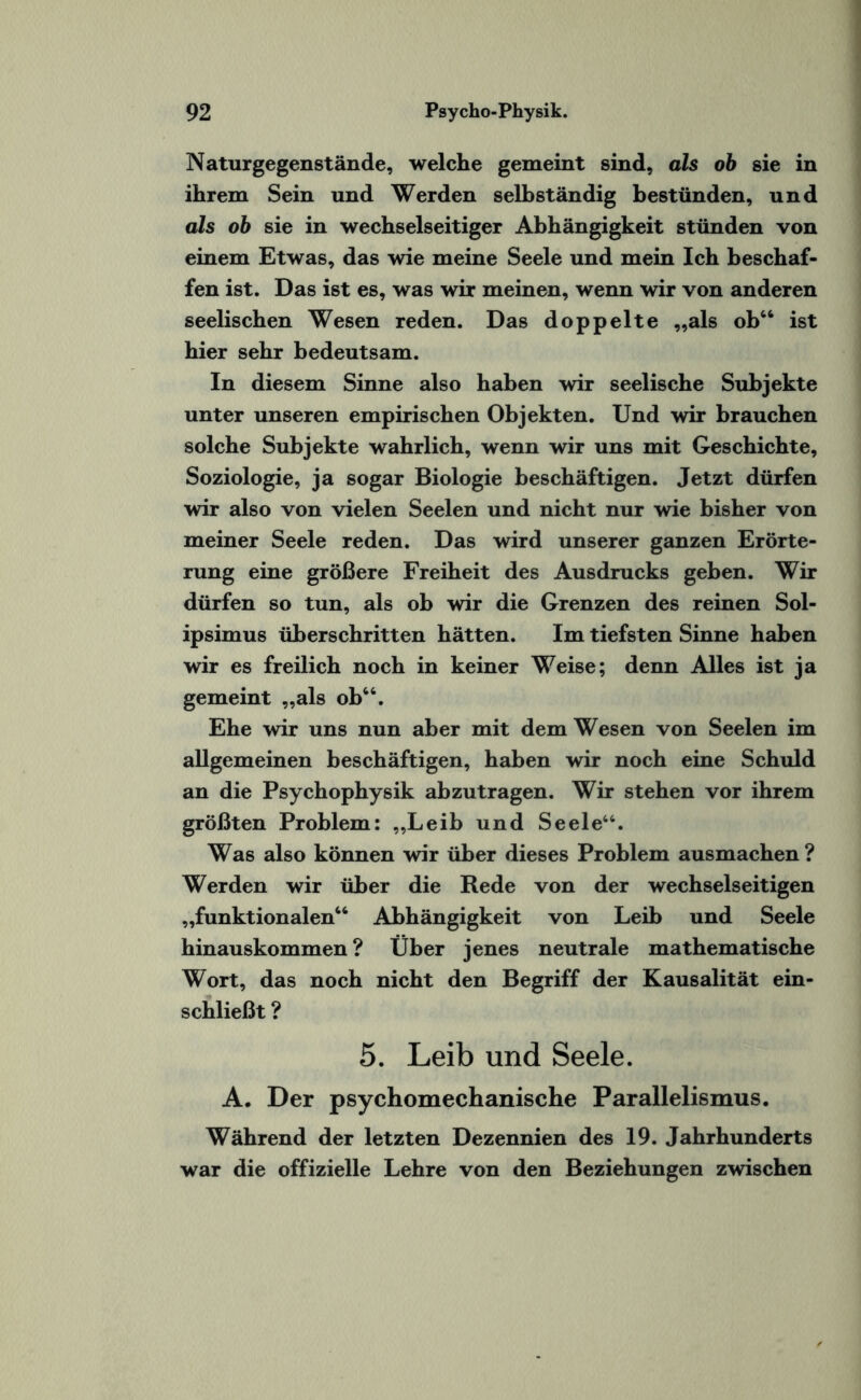 Naturgegenstände, welche gemeint sind, als ob sie in ihrem Sein und Werden selbständig bestünden, und als ob sie in wechselseitiger Abhängigkeit stünden von einem Etwas, das wie meine Seele und mein Ich beschaf¬ fen ist. Das ist es, was wir meinen, wenn wir von anderen seelischen Wesen reden. Das doppelte „als ob“ ist hier sehr bedeutsam. In diesem Sinne also haben wir seelische Subjekte unter unseren empirischen Objekten. Und wir brauchen solche Subjekte wahrlich, wenn wir uns mit Geschichte, Soziologie, ja sogar Biologie beschäftigen. Jetzt dürfen wir also von vielen Seelen und nicht nur wie bisher von meiner Seele reden. Das wird unserer ganzen Erörte¬ rung eine größere Freiheit des Ausdrucks geben. Wir dürfen so tun, als ob wir die Grenzen des reinen Sol- ipsimus überschritten hätten. Im tiefsten Sinne haben wir es freilich noch in keiner Weise; denn Alles ist ja gemeint „als ob“. Ehe wir uns nun aber mit dem Wesen von Seelen im allgemeinen beschäftigen, haben wir noch eine Schuld an die Psychophysik ab zu tragen. Wir stehen vor ihrem größten Problem: „Leib und Seele46. Was also können wir über dieses Problem ausmachen ? Werden wir über die Rede von der wechselseitigen „funktionalen“ Abhängigkeit von Leib und Seele hinauskommen ? Über jenes neutrale mathematische Wort, das noch nicht den Begriff der Kausalität ein¬ schließt ? 5. Leib und Seele. A. Der psychomechanische Parallelismus. Während der letzten Dezennien des 19. Jahrhunderts war die offizielle Lehre von den Beziehungen zwischen