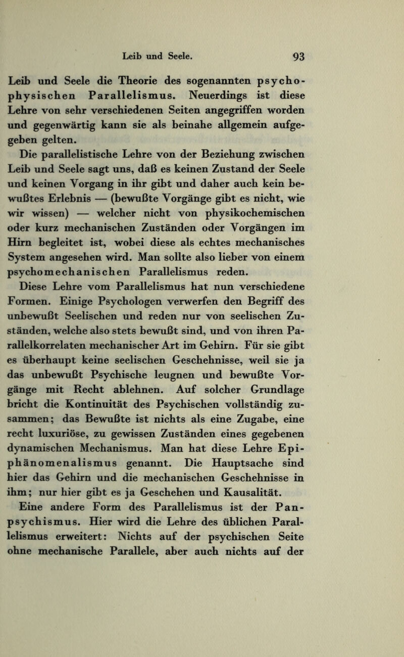 Leib und Seele die Theorie des sogenannten psycho¬ physischen Parallelismus. Neuerdings ist diese Lehre von sehr verschiedenen Seiten angegriffen worden und gegenwärtig kann sie als beinahe allgemein aufge¬ geben gelten. Die parallelistische Lehre von der Beziehung zwischen Leib und Seele sagt uns, daß es keinen Zustand der Seele und keinen Vorgang in ihr gibt und daher auch kein be¬ wußtes Erlebnis — (bewußte Vorgänge gibt es nicht, wie wir wissen) — welcher nicht von physikochemischen oder kurz mechanischen Zuständen oder Vorgängen im Hirn begleitet ist, wobei diese als echtes mechanisches System angesehen wird. Man sollte also lieber von einem psycho mechanischen Parallelismus reden. Diese Lehre vom Parallelismus hat nun verschiedene Formen. Einige Psychologen verwerfen den Begriff des unbewußt Seelischen und reden nur von seelischen Zu¬ ständen, welche also stets bewußt sind, und von ihren Pa¬ rallelkorrelaten mechanischer Art im Gehirn. Für sie gibt es überhaupt keine seelischen Geschehnisse, weil sie ja das unbewußt Psychische leugnen und bewußte Vor¬ gänge mit Recht ablehnen. Auf solcher Grundlage bricht die Kontinuität des Psychischen vollständig zu¬ sammen; das Bewußte ist nichts als eine Zugabe, eine recht luxuriöse, zu gewissen Zuständen eines gegebenen dynamischen Mechanismus. Man hat diese Lehre Epi- phänomenalismus genannt. Die Hauptsache sind hier das Gehirn und die mechanischen Geschehnisse in ihm; nur hier gibt es ja Geschehen und Kausalität. Eine andere Form des Parallelismus ist der Pan¬ psychismus. Hier wird die Lehre des üblichen Paral¬ lelismus erweitert: Nichts auf der psychischen Seite ohne mechanische Parallele, aber auch nichts auf der