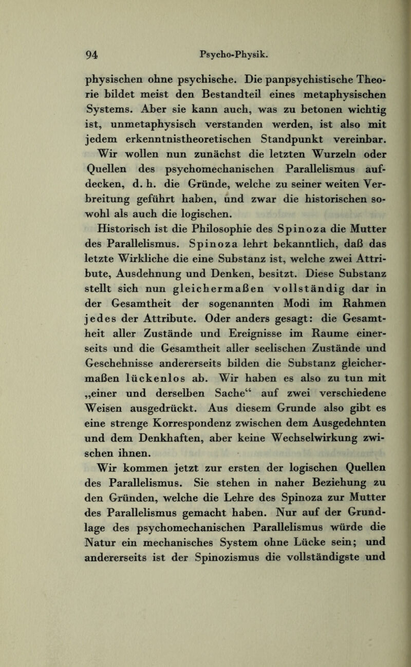 physischen ohne psychische. Die panpsychistische Theo¬ rie bildet meist den Bestandteil eines metaphysischen Systems. Aber sie kann auch, was zu betonen wichtig ist, unmetaphysisch verstanden werden, ist also mit jedem erkenntnistheoretischen Standpunkt vereinbar. Wir wollen nun zunächst die letzten Wurzeln oder Quellen des psychomechanischen Parallelismus auf¬ decken, d. h. die Gründe, welche zu seiner weiten Ver¬ breitung geführt haben, und zwar die historischen so¬ wohl als auch die logischen. Historisch ist die Philosophie des Spinoza die Mutter des Parallelismus. Spinoza lehrt bekanntlich, daß das letzte Wirkliche die eine Substanz ist, welche zwei Attri¬ bute, Ausdehnung und Denken, besitzt. Diese Substanz stellt sich nun gleichermaßen vollständig dar in der Gesamtheit der sogenannten Modi im Rahmen jedes der Attribute. Oder anders gesagt: die Gesamt¬ heit aller Zustände und Ereignisse im Raume einer¬ seits und die Gesamtheit aller seelischen Zustände und Geschehnisse andererseits bilden die Substanz gleicher¬ maßen lückenlos ab. Wir haben es also zu tun mit „einer und derselben Sache“ auf zwei verschiedene Weisen ausgedrückt. Aus diesem Grunde also gibt es eine strenge Korrespondenz zwischen dem Ausgedehnten und dem Denkhaften, aber keine Wechselwirkung zwi¬ schen ihnen. Wir kommen jetzt zur ersten der logischen Quellen des Parallelismus. Sie stehen in naher Beziehung zu den Gründen, welche die Lehre des Spinoza zur Mutter des Parallelismus gemacht haben. Nur auf der Grund¬ lage des psychomechanischen Parallelismus würde die Natur ein mechanisches System ohne Lücke sein; und andererseits ist der Spinozismus die vollständigste und