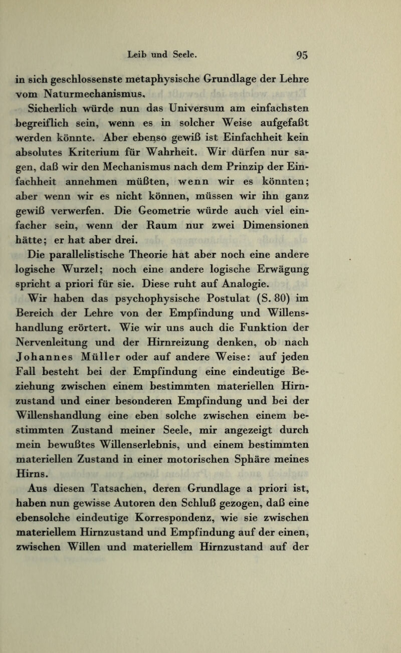 in sich geschlossenste metaphysische Grundlage der Lehre vom Naturmechanismus, Sicherlich würde nun das Universum am einfachsten begreiflich sein, wenn es in solcher Weise aufgefaßt werden könnte. Aber ebenso gewiß ist Einfachheit kein absolutes Kriterium für Wahrheit. Wir dürfen nur sa¬ gen, daß wir den Mechanismus nach dem Prinzip der Ein¬ fachheit annehmen müßten, wenn wir es könnten; aber wenn wir es nicht können, müssen wir ihn ganz gewiß verwerfen. Die Geometrie würde auch viel ein¬ facher sein, wenn der Raum nur zwei Dimensionen hätte; er hat aber drei. Die parallelistische Theorie hat aber noch eine andere logische Wurzel; noch eine andere logische Erwägung spricht a priori für sie. Diese ruht auf Analogie. Wir haben das psychophysische Postulat (S. 80) im Bereich der Lehre von der Empfindung und Willens- handlung erörtert. Wie wir uns auch die Funktion der Nervenleitung und der Hirnreizung denken, ob nach Johannes Müller oder auf andere Weise: auf jeden Fall besteht bei der Empfindung eine eindeutige Be¬ ziehung zwischen einem bestimmten materiellen Hirn¬ zustand und einer besonderen Empfindung und bei der Willenshandlung eine eben solche zwischen einem be¬ stimmten Zustand meiner Seele, mir angezeigt durch mein bewußtes Willenserlebnis, und einem bestimmten materiellen Zustand in einer motorischen Sphäre meines Hirns. Aus diesen Tatsachen, deren Grundlage a priori ist, haben nun gewisse Autoren den Schluß gezogen, daß eine ebensolche eindeutige Korrespondenz, wie sie zwischen materiellem Hirnzustand und Empfindung auf der einen, zwischen Willen und materiellem Hirnzustand auf der